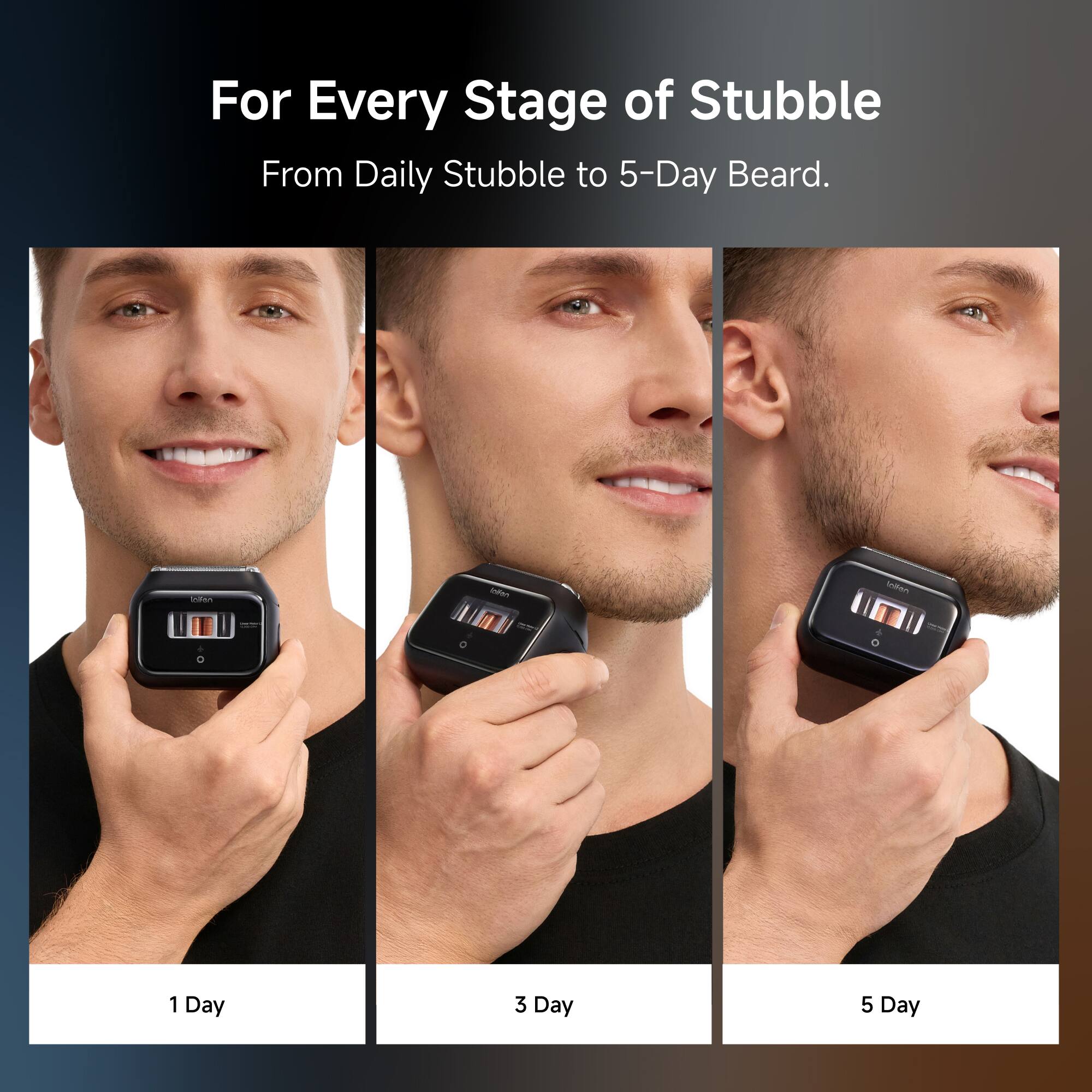 For Every Stage of Stubble  
From Daily Stubble to 5-Day Beard.

1 Day  
3 Day  
5 Day