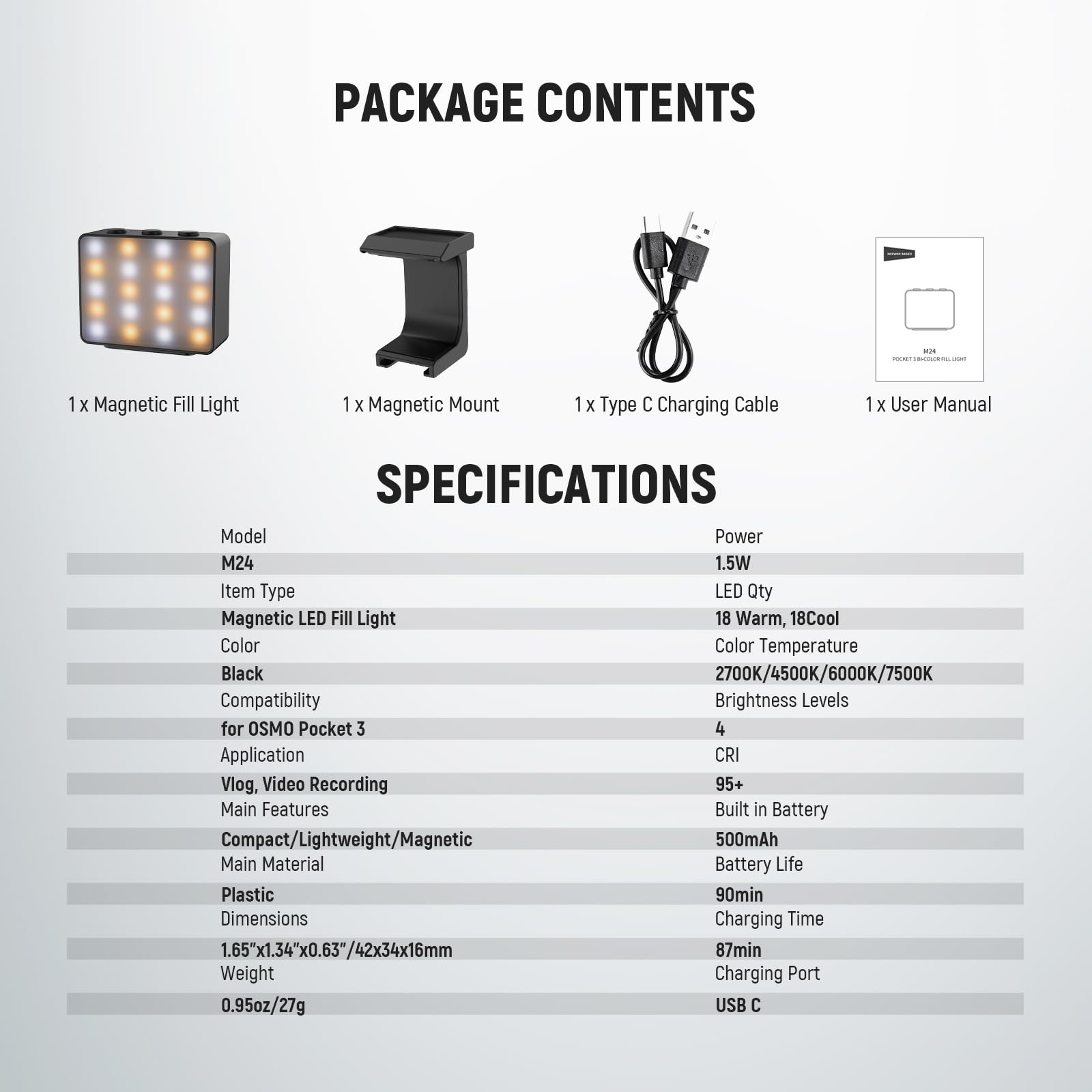 PACKAGE CONTENTS  
- 1 x Magnetic Fill Light  
- 1 x Magnetic Mount  
- 1 x Type C Charging Cable  
- 1 x User Manual  

SPECIFICATIONS  
- Model: M24  
- Power: 1.5W  
- Item Type: Magnetic LED Fill Light  
- Color: Black  
- Compatibility: for OSMO Pocket 3  
- Application: Vlog, Video Recording  
- Main Features: Compact/Lightweight/Magnetic  
- Main Material: Plastic  
- Dimensions: 1.65"x1.34"x0.63"/42x34x16mm  
- Weight: 0.95oz/27g  
- LED Qty: 18 Warm, 18 Cool  
- Color Temperature: 2700K/4500K/6000K/7500K  
- Brightness Levels: 4  
- CRI: 95+  
- Built in Battery: 500mAh  
- Battery Life: 90min  
- Charging Time: 87min  
- Charging Port: USB C