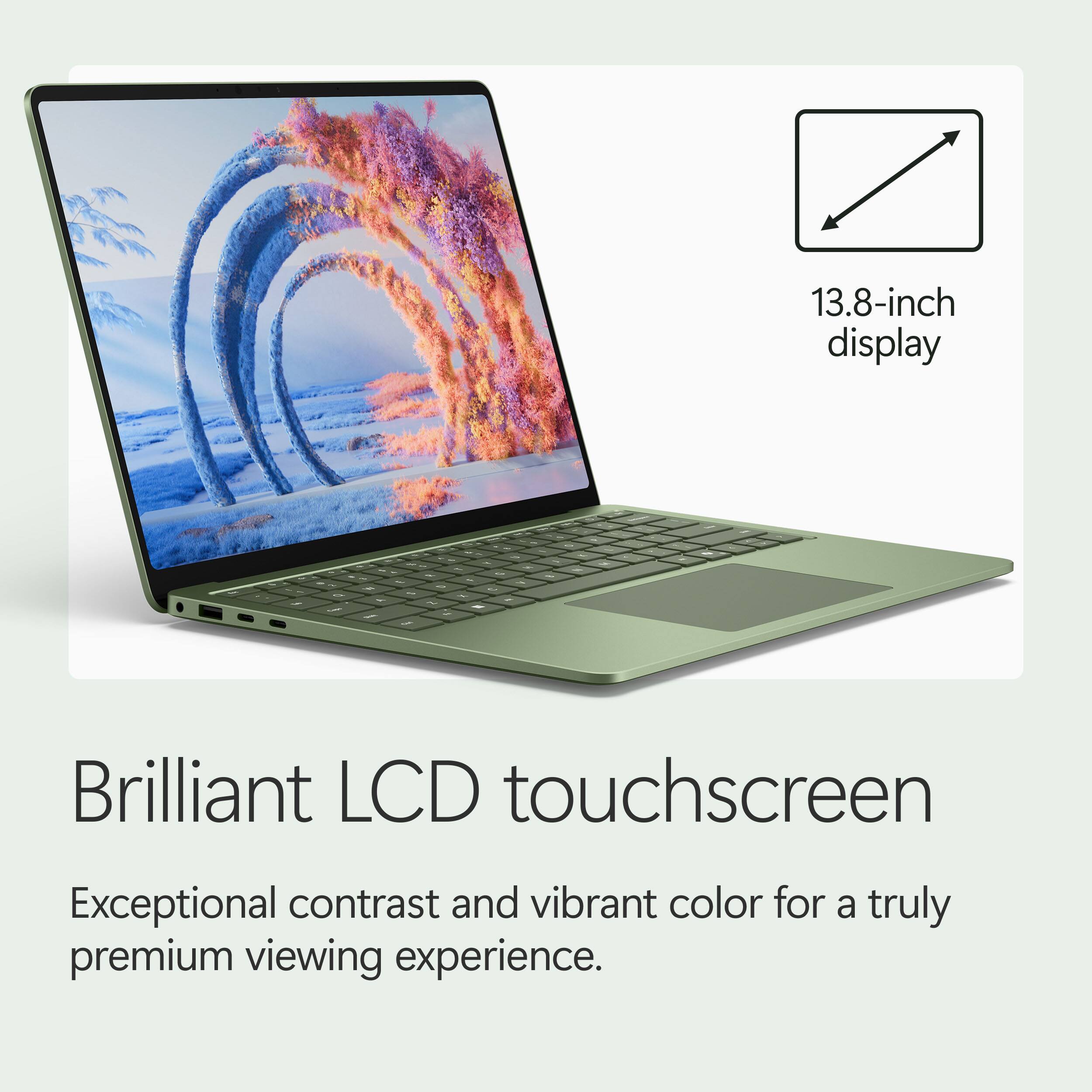 13.8-inch display  
Brilliant LCD touchscreen  
Exceptional contrast and vibrant color for a truly premium viewing experience.