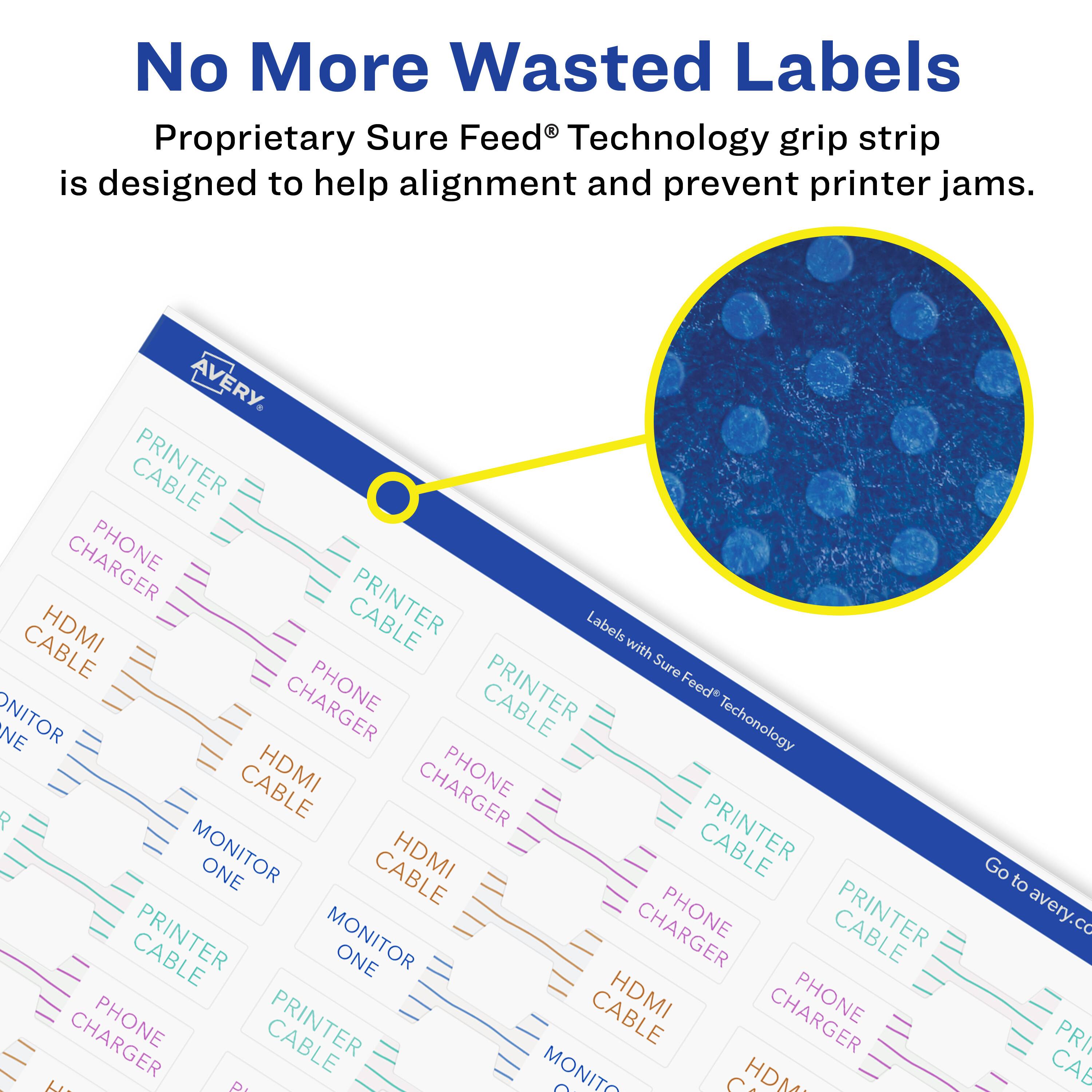 No More Wasted Labels

Proprietary Sure Feed® Technology grip strip is designed to help alignment and prevent printer jams.

AVERY

CABLE PHONE HDMI PRINTER Labels CABLE with Sure CHARGER PHONE CABLE Feed NE ONITOR Techonology CABLE HDMI PHONE P PRINTER MONITOR ONE CABLE HDMI MONITOR PHONE PRINTER hi AE MONITO P C HDM Go to avery.co PRI CAB