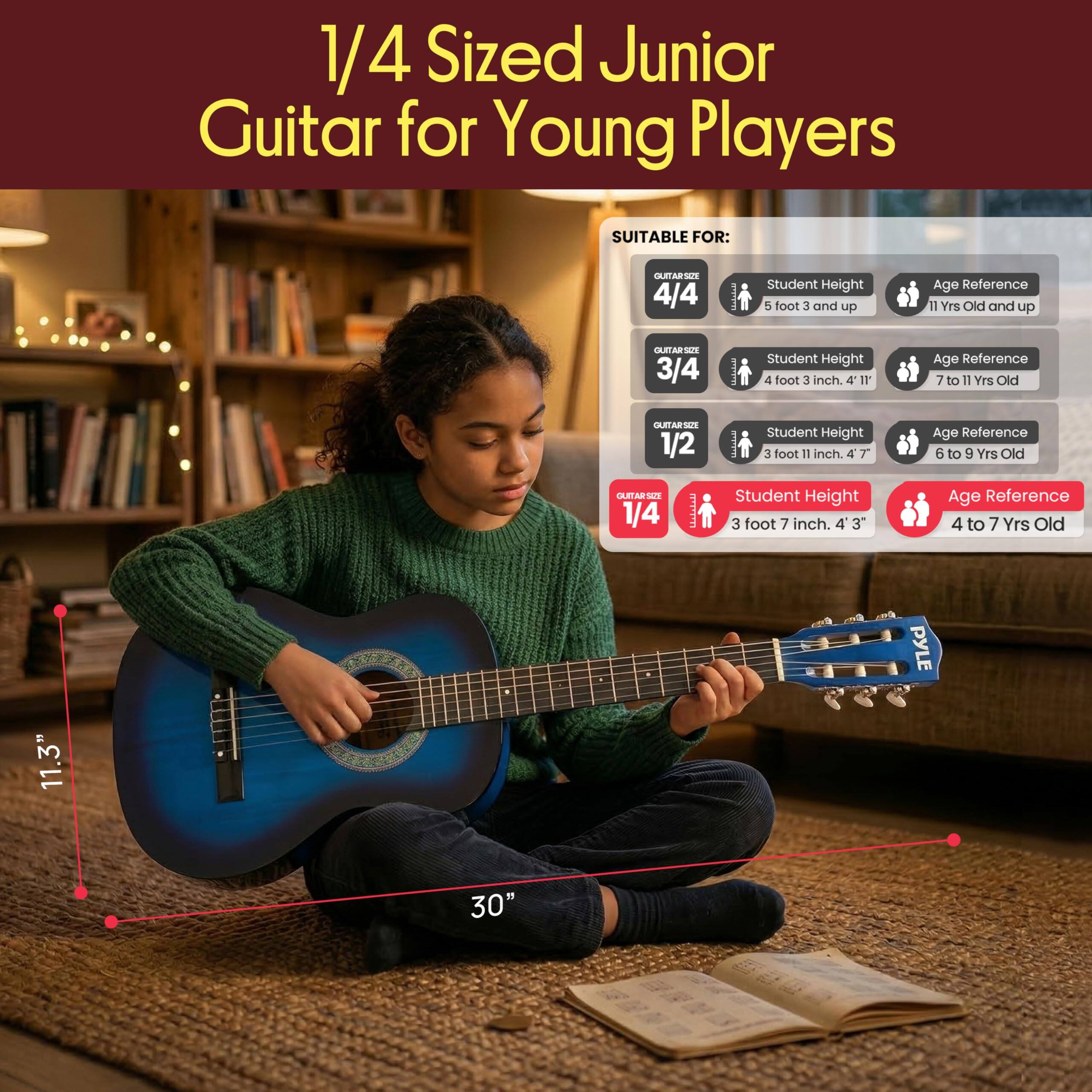 1/4 Sized Junior Guitar for Young Players

SUITABLE FOR:

- 4/4 Guitar Size
  - Student Height: 5 foot 3 and up
  - Age Reference: 11 Yrs Old and up

- 3/4 Guitar Size
  - Student Height: 4 foot 3 inch, 4' 11"
  - Age Reference: 7 to 11 Yrs Old

- 1/2 Guitar Size
  - Student Height: 3 foot 11 inch, 4' 7"
  - Age Reference: 6 to 9 Yrs Old

- 1/4 Guitar Size
  - Student Height: 3 foot 7 inch, 4' 3"
  - Age Reference: 4 to 7 Yrs Old

11.3" PYLE 30"