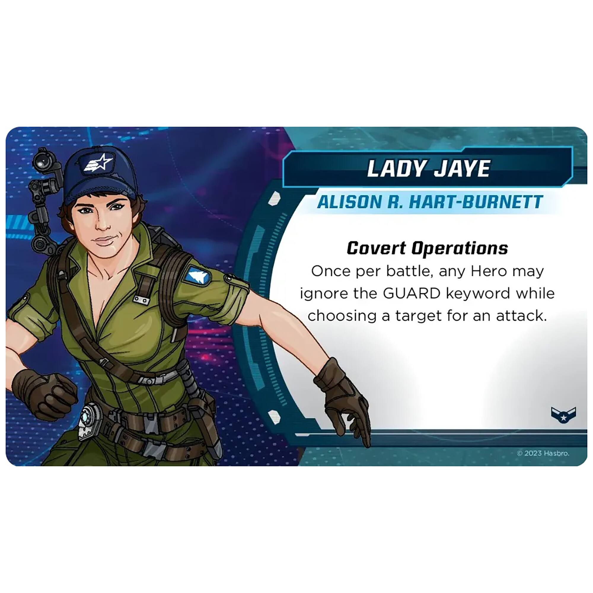LADY JAYE  
ALISON R. HART-BURNETT  

Covert Operations  
Once per battle, any Hero may ignore the GUARD keyword while choosing a target for an attack.  

© 2023 Hasbro.