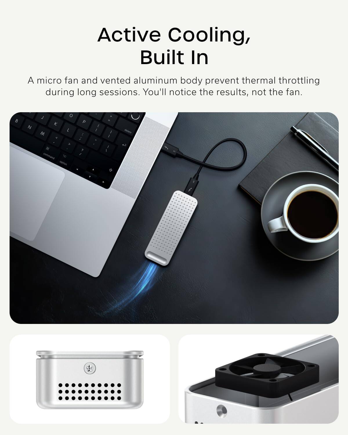Active Cooling, Built In

A micro fan and vented aluminum body prevent thermal throttling during long sessions. You'll notice the results, not the fan.