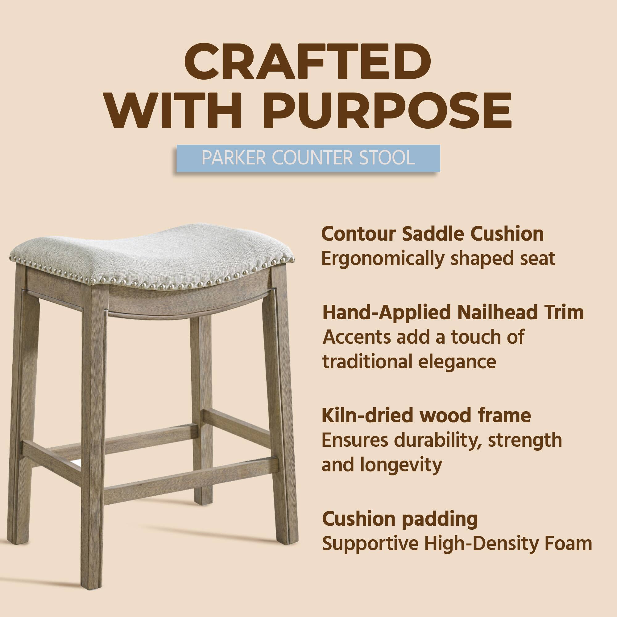 CRAFTED WITH PURPOSE  
PARKER COUNTER STOOL  

- Contour Saddle Cushion  
  Ergonomically shaped seat  

- Hand-Applied Nailhead Trim  
  Accents add a touch of traditional elegance  

- Kiln-dried wood frame  
  Ensures durability, strength, and longevity  

- Cushion padding  
  Supportive High-Density Foam