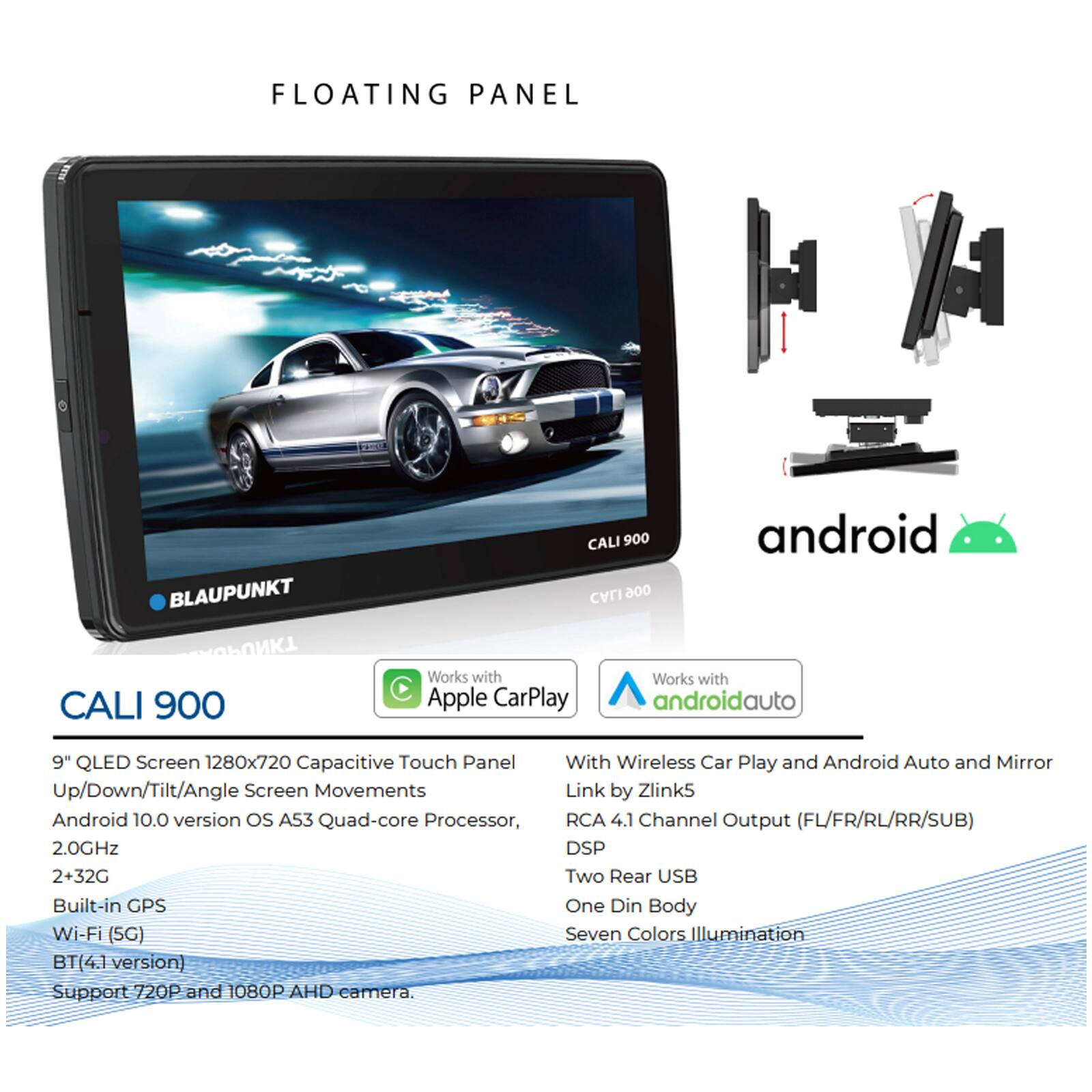 FLOATING PANEL  
BLAUPUNKT  
CALI 900  

9" QLED Screen 1280x720 Capacitive Touch Panel  
Up/Down/Tilt/Angle Screen Movements  
Android 10.0 version OS A53 Quad-core Processor, 2.0GHz  
2+32G  
Built-in GPS  
Wi-Fi (5G)  
BT(4.1 version)  
Support 720P and 1080P AHD camera.  

Works with Apple CarPlay  
Works with Android Auto  

With Wireless Car Play and Android Auto and Mirror Link by Zlink5  
RCA 4.1 Channel Output (FL/FR/RL/RR/SUB)  
DSP  
Two Rear USB  
One Din Body  
Seven Colors Illumination