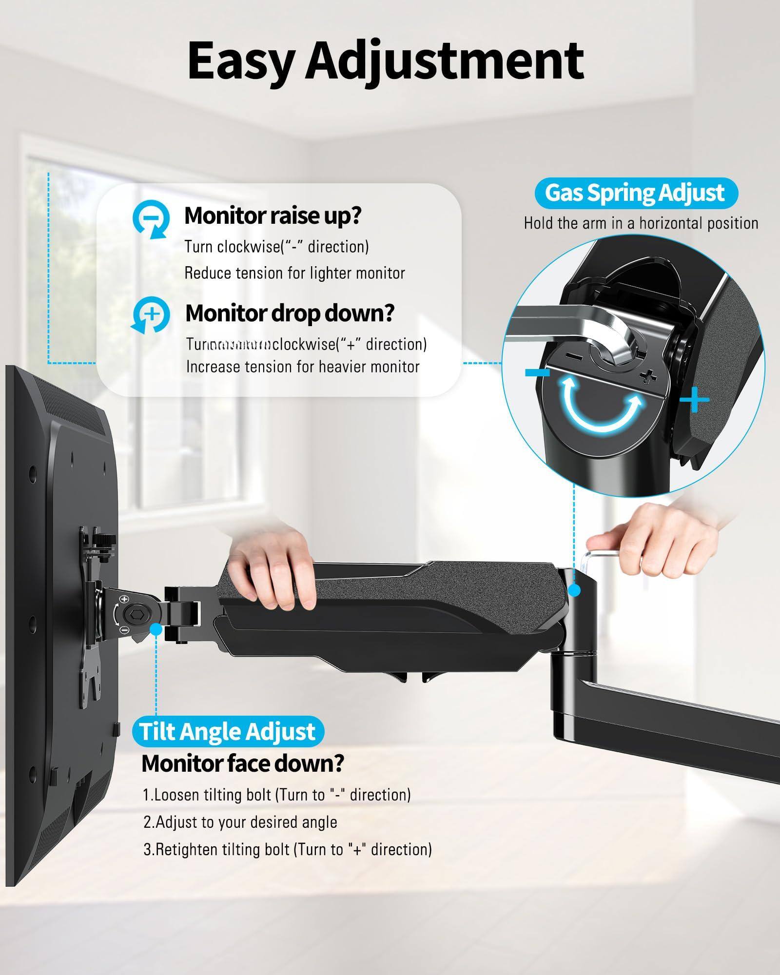Easy Adjustment

Monitor raise up?
Turn clockwise("-" direction)
Reduce tension for lighter monitor

Monitor drop down?
Turn anticlockwise("+" direction)
Increase tension for heavier monitor

Gas Spring Adjust
Hold the arm in a horizontal position

Tilt Angle Adjust
Monitor face down?
1. Loosen tilting bolt (Turn to "-" direction)
2. Adjust to your desired angle
3. Retighten tilting bolt (Turn to "+" direction)