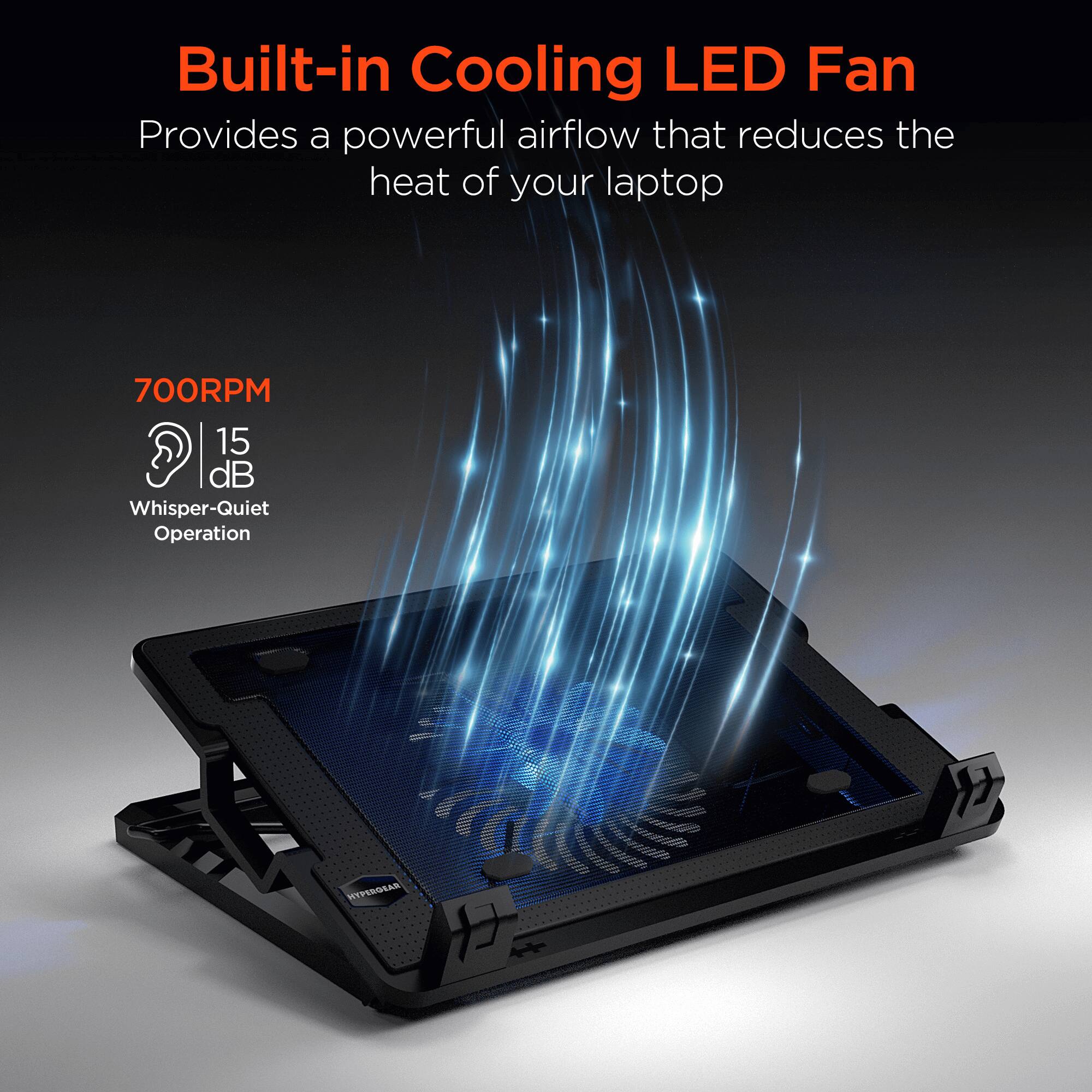 Built-in Cooling LED Fan  
Provides a powerful airflow that reduces the heat of your laptop  

700RPM  
15 dB  
Whisper-Quiet Operation