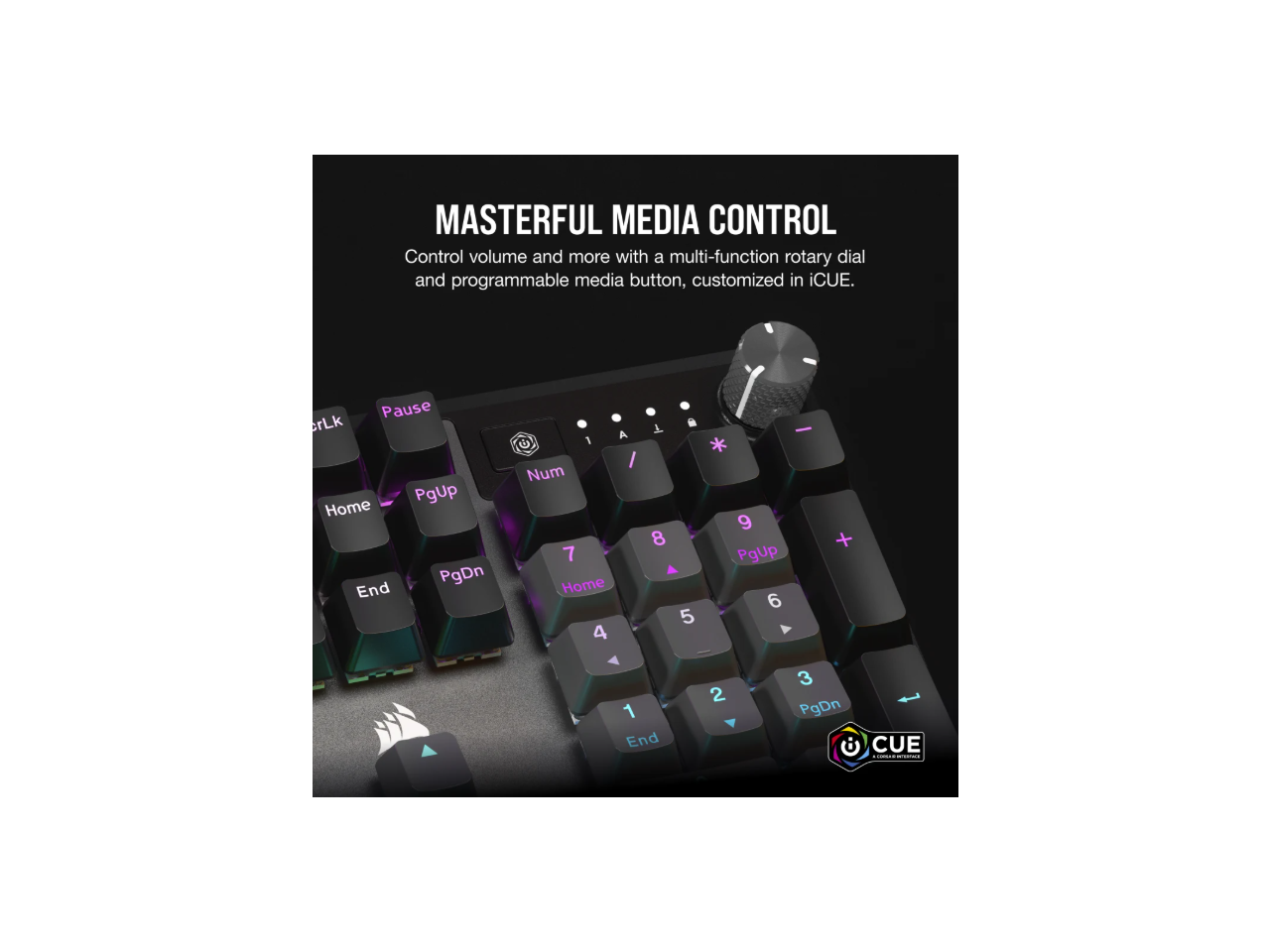 MASTERFUL MEDIA CONTROL  
Control volume and more with a multi-function rotary dial and programmable media button, customized in iCUE.  

Pause SrLk Home PgUp PgDn End A C 1 / Num 7 Home 4 8 A 5 - * 9 PgUp 6 + 1 End 2 3 PgDn CUE - |