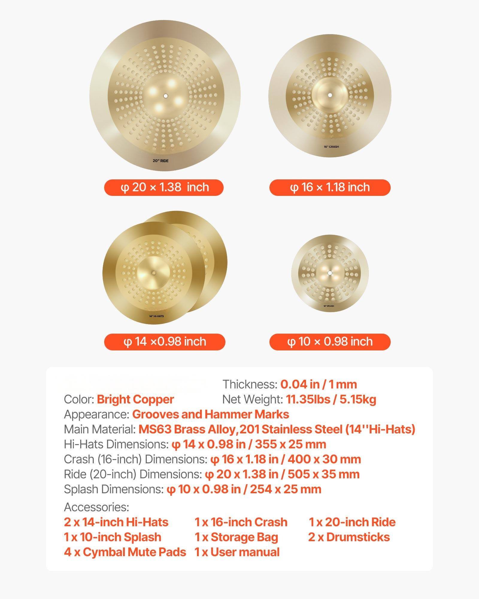 - **Dimensions:**
  - Hi-Hats: 14 x 0.98 inch (355 x 25 mm)
  - Crash (16-inch): 16 x 1.18 inch (400 x 30 mm)
  - Ride (20-inch): 20 x 1.38 inch (505 x 35 mm)
  - Splash: 10 x 0.98 inch (254 x 25 mm)

- **Thickness:** 0.04 in / 1 mm

- **Color:** Bright Copper

- **Net Weight:** 11.35 lbs / 5.15 kg

- **Appearance:** Grooves and Hammer Marks

- **Main Material:** MS63 Brass Alloy, 201 Stainless Steel (14" Hi-Hats)

- **Accessories:**
  - 2 x 14-inch Hi-Hats
  - 1 x 16-inch Crash
  - 1 x 20-inch Ride
  - 1 x 10-inch Splash
  - 1 x Storage Bag
  - 2 x Drumsticks
