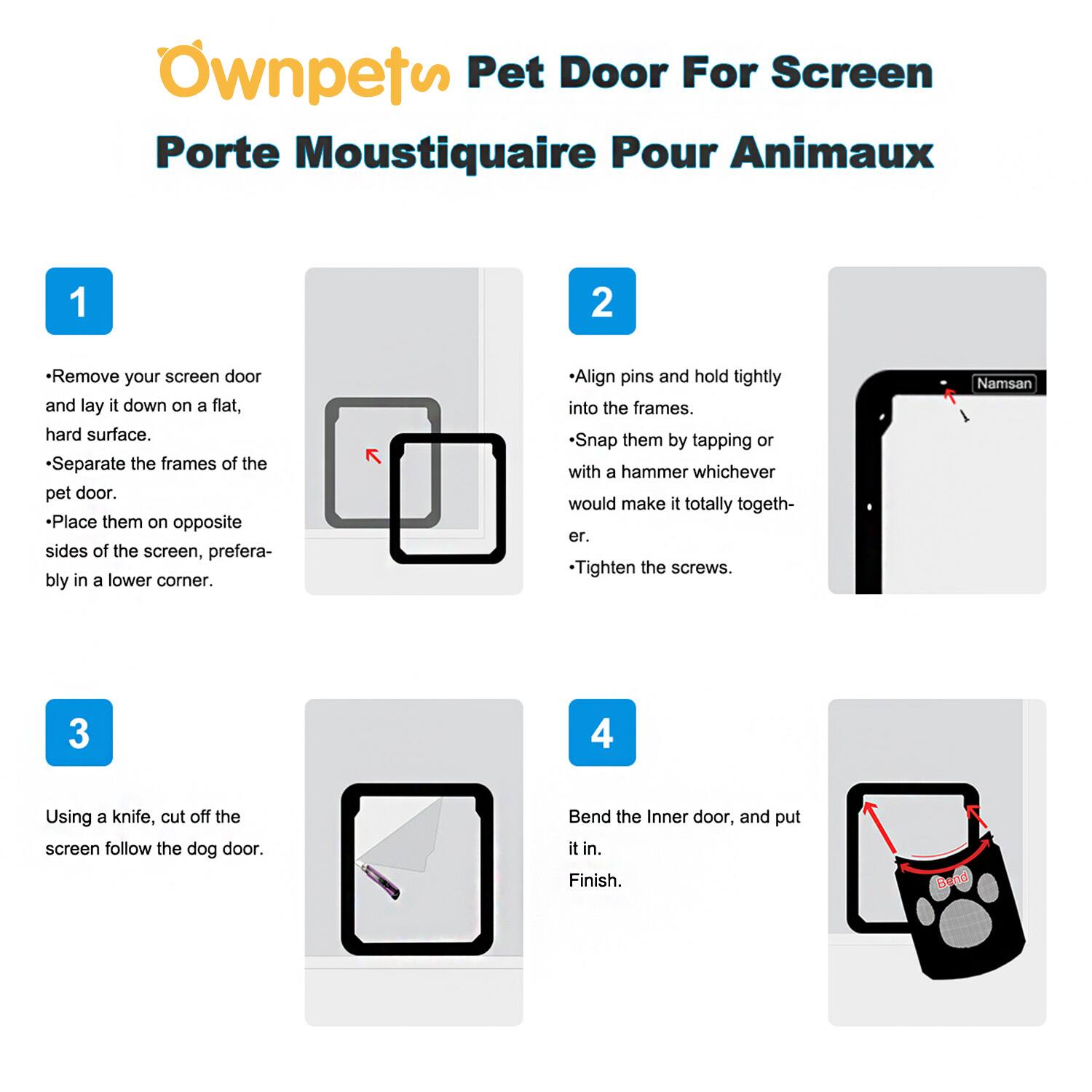 **Ownpets Pet Door For Screen**  
**Porte Moustiquaire Pour Animaux**

---

**1**  
- Remove your screen door and lay it down on a flat, hard surface.  
- Separate the frames of the pet door.  
- Place them on opposite sides of the screen, preferably in a lower corner.

---

**2**  
- Align pins and hold tightly into the frames.  
- Snap them by tapping or with a hammer whichever would make it totally together.  
- Tighten the screws.

---

**3**  
Using a knife, cut off the screen follow the dog door.

---

**4**  
Bend the Inner door, and put it in.  
Finish.