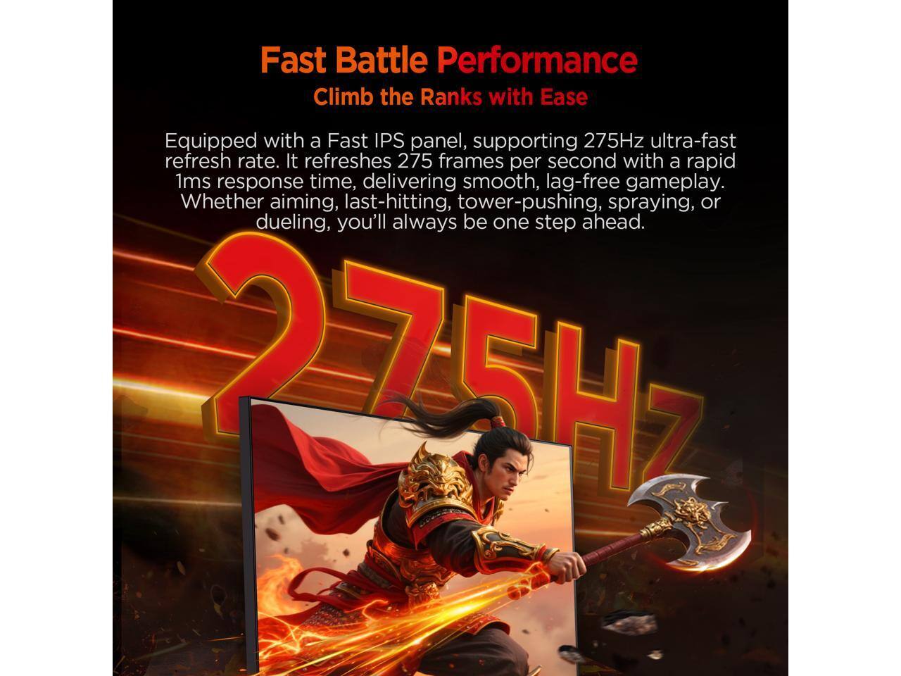 Fast Battle Performance  
Climb the Ranks with Ease  

Equipped with a Fast IPS panel, supporting 275Hz ultra-fast refresh rate. It refreshes 275 frames per second with a rapid 1ms response time, delivering smooth, lag-free gameplay. Whether aiming, last-hitting, tower-pushing, spraying, or dueling, you'll always be one step ahead.