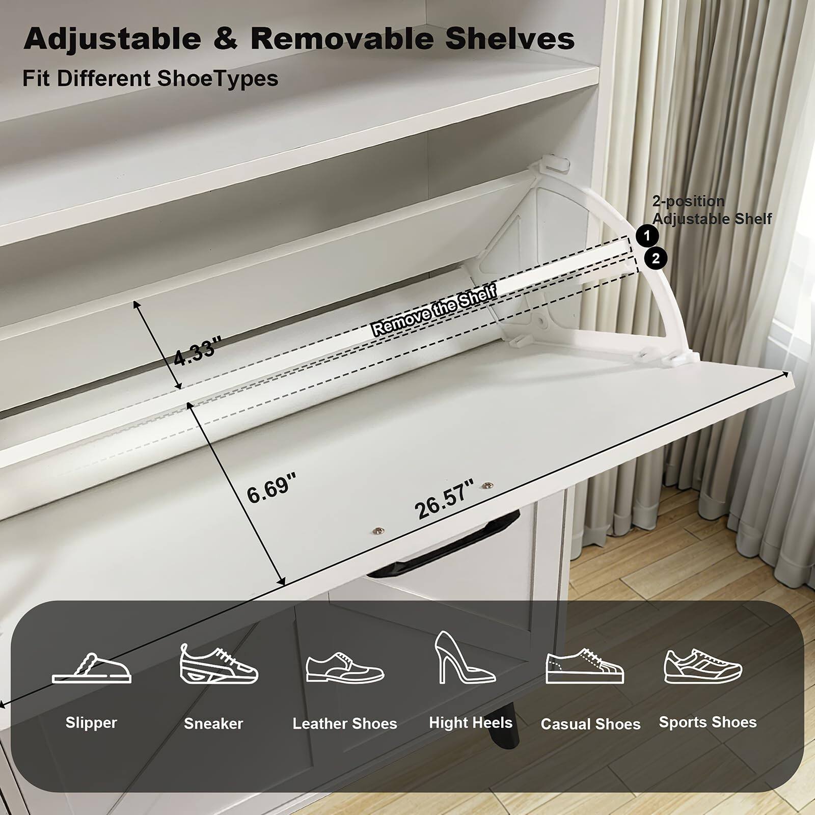 Adjustable & Removable Shelves  
Fit Different Shoe Types

2-position Adjustable Shelf  
1. 4.33"  
2. 6.69"  
26.57"

Slipper  
Sneaker  
Leather Shoes  
High Heels  
Casual Shoes  
Sports Shoes