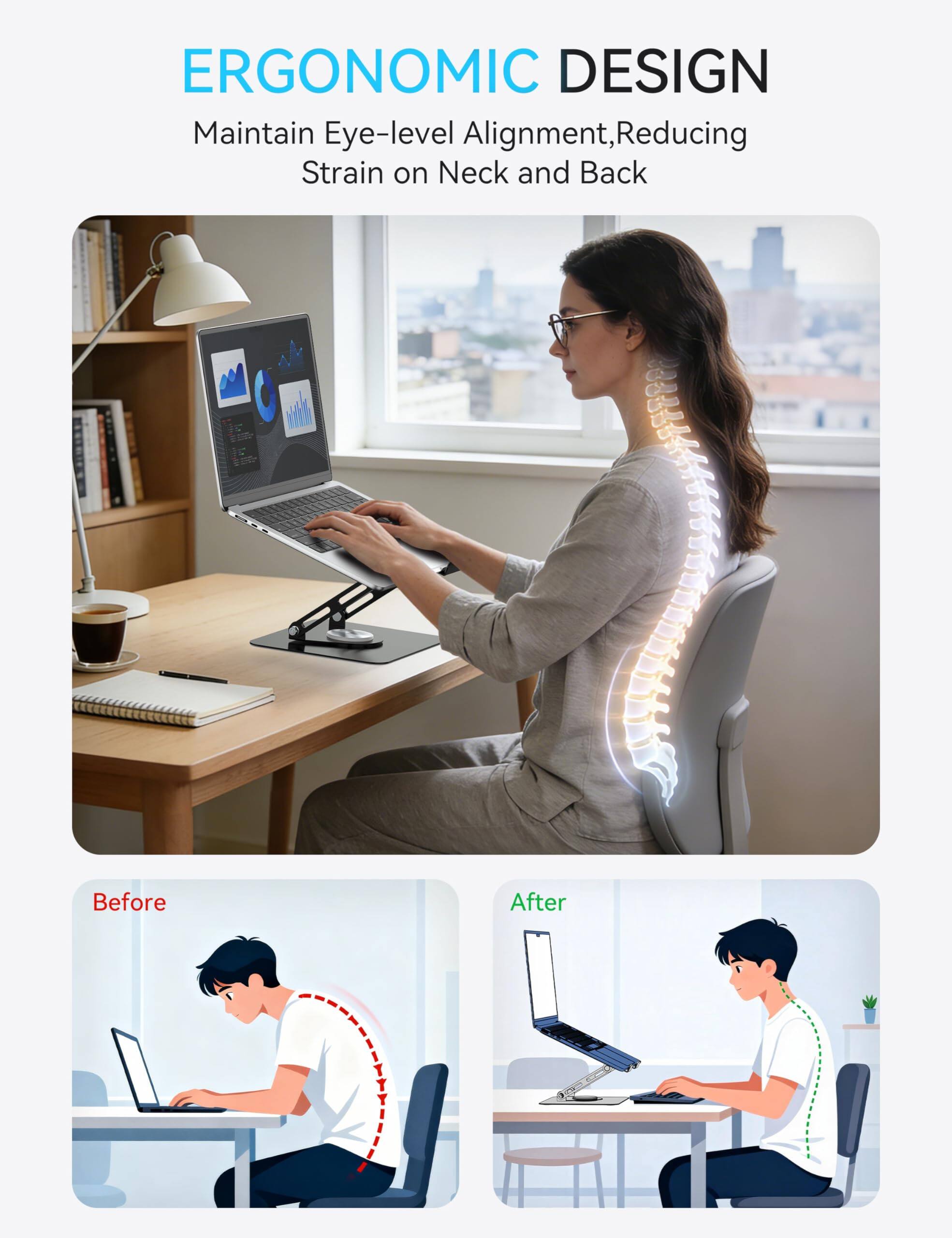 ERGONOMIC DESIGN  
Maintain Eye-level Alignment, Reducing Strain on Neck and Back  

Before  
After