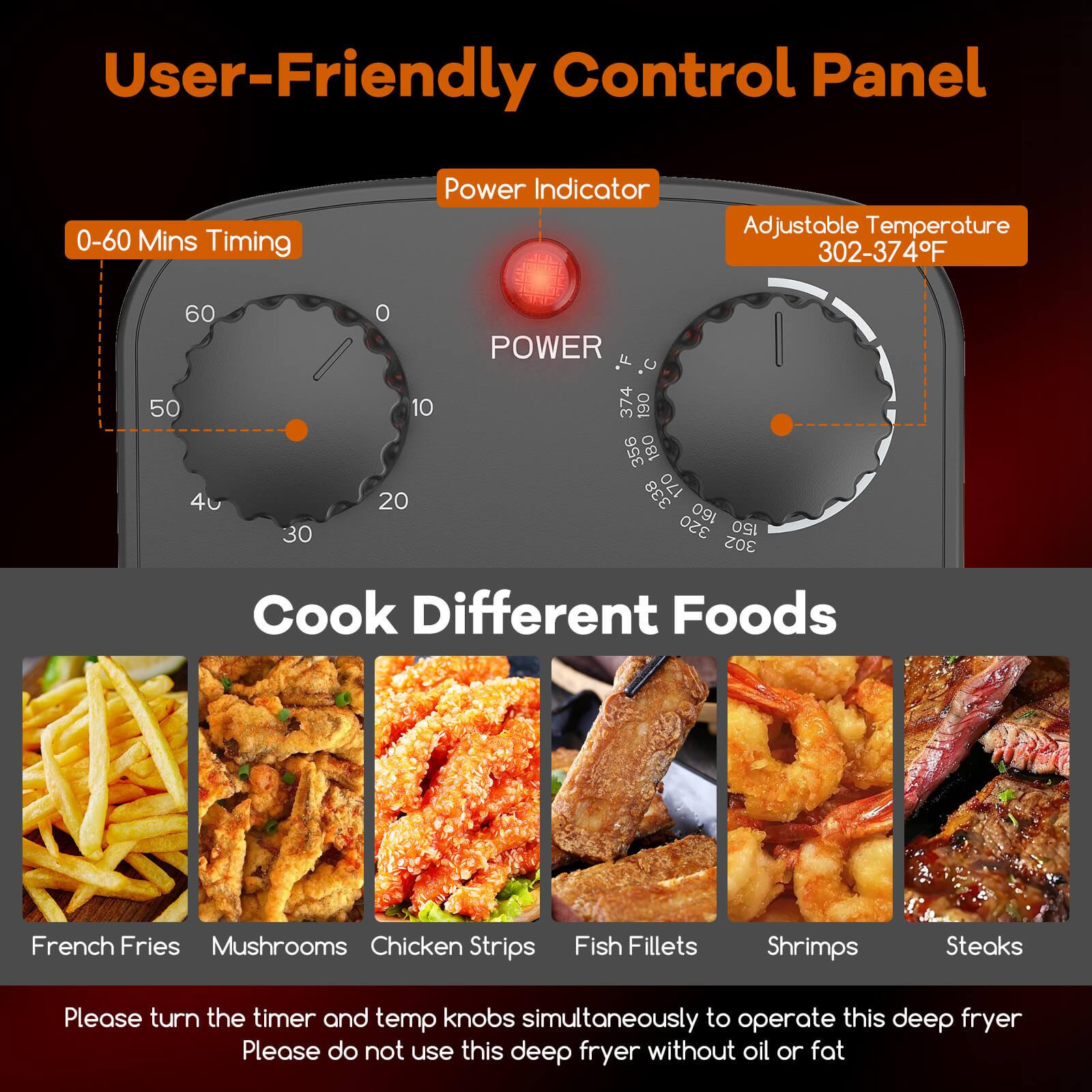 User-Friendly Control Panel

- 0-60 Mins Timing
- Power Indicator
- Adjustable Temperature 302-374°F

Cook Different Foods

- French Fries
- Mushrooms
- Chicken Strips
- Fish Fillets
- Shrimps
- Steaks

Please turn the timer and temp knobs simultaneously to operate this deep fryer. Please do not use this deep fryer without oil or fat.