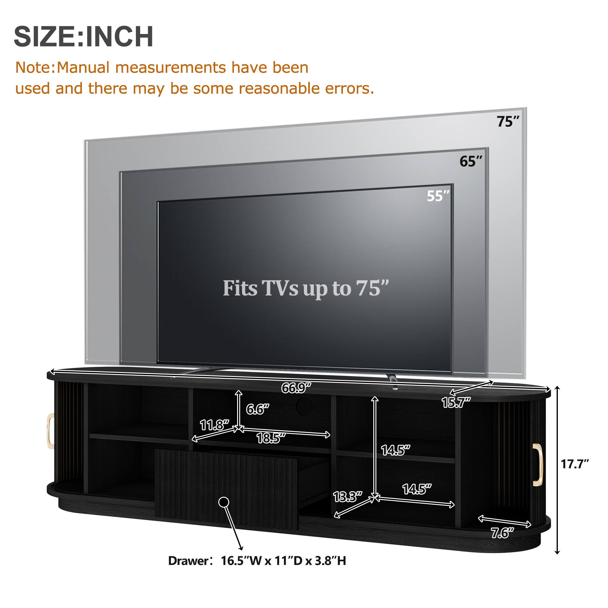 SIZE: INCH

Note: Manual measurements have been used and there may be some reasonable errors.

75" 65" 55" Fits TVs up to 75" 66.9" 6.6" 11.8" 18.5" 14.5" 15.7" 17.7" 13.3" 14.5" 7.6" Drawer: 16.5"W x 11"D x 3.8"H