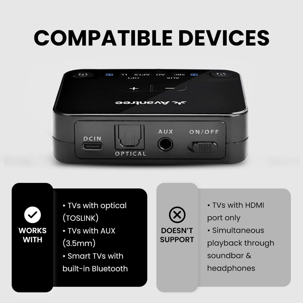 COMPATIBLE DEVICES

WORKS WITH
- TVs with optical (TOSLINK)
- TVs with AUX (3.5mm)
- Smart TVs with built-in Bluetooth

DOESN'T SUPPORT
- TVs with HDMI port only
- Simultaneous playback through soundbar & headphones