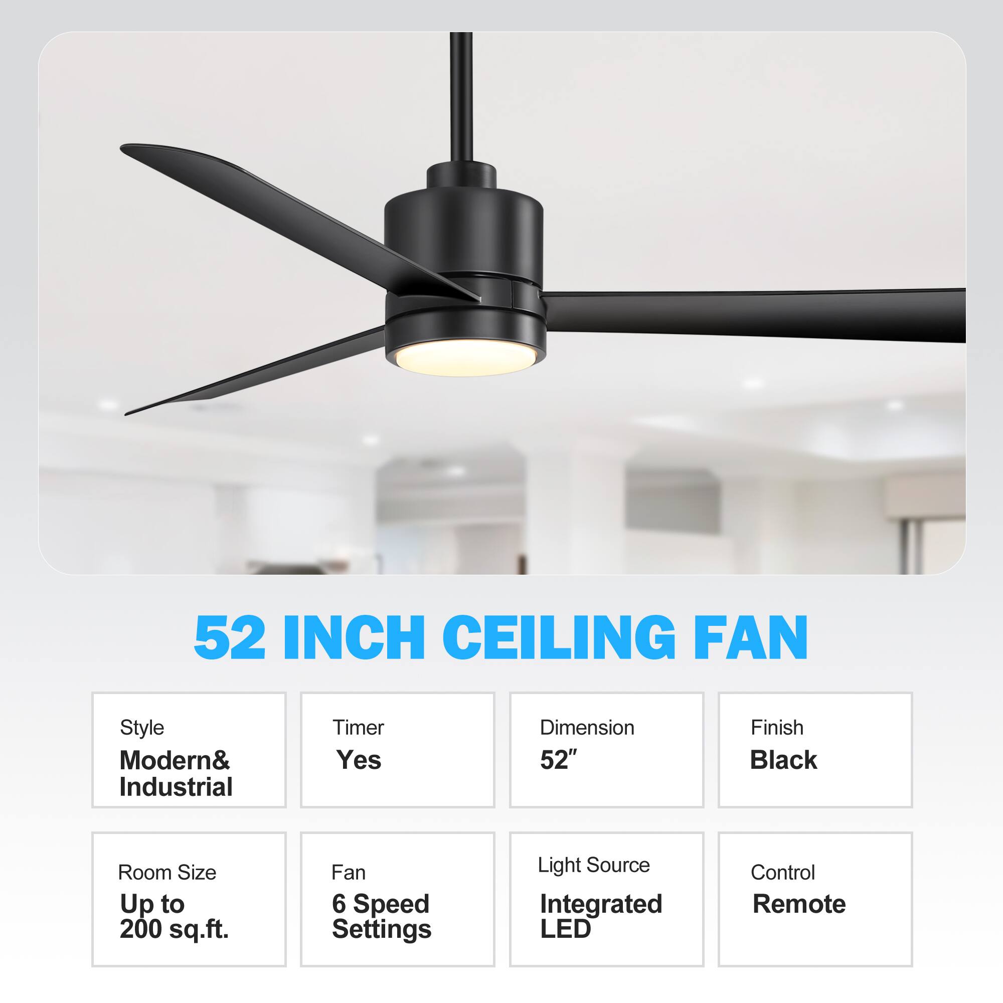 52 INCH CEILING FAN
Style: Modern& Industrial
Timer: Yes
Dimension: 52"
Finish: Black
Room Size: Up to 200 sq.ft.
Fan: 6 Speed Settings
Light Source: Integrated LED
Control: Remote