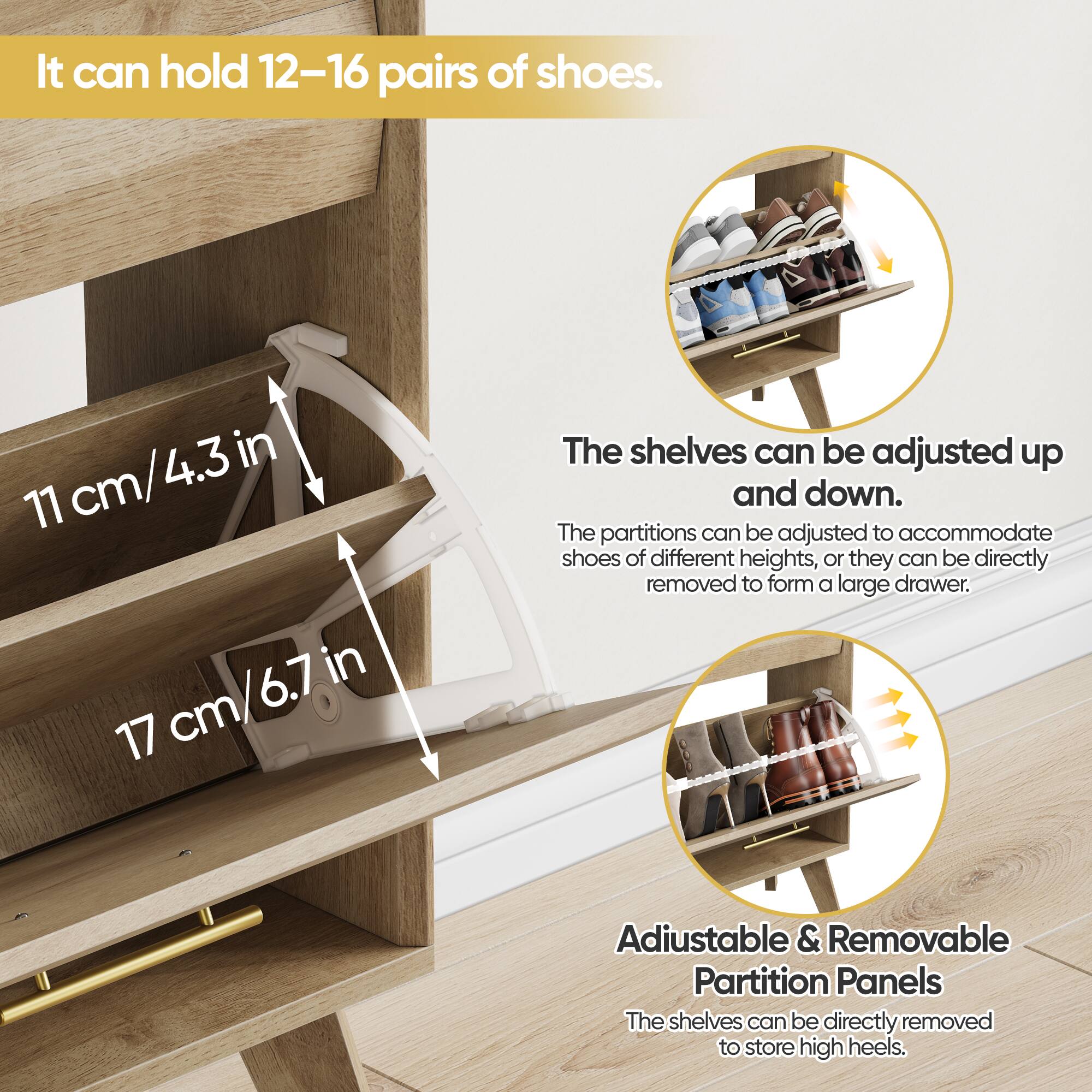 It can hold 12-16 pairs of shoes.

11 cm/4.3 in

17 cm/6.7 in

The shelves can be adjusted up and down. The partitions can be adjusted to accommodate shoes of different heights, or they can be directly removed to form a large drawer.

Adjustable & Removable Partition Panels
The shelves can be directly removed to store high heels.