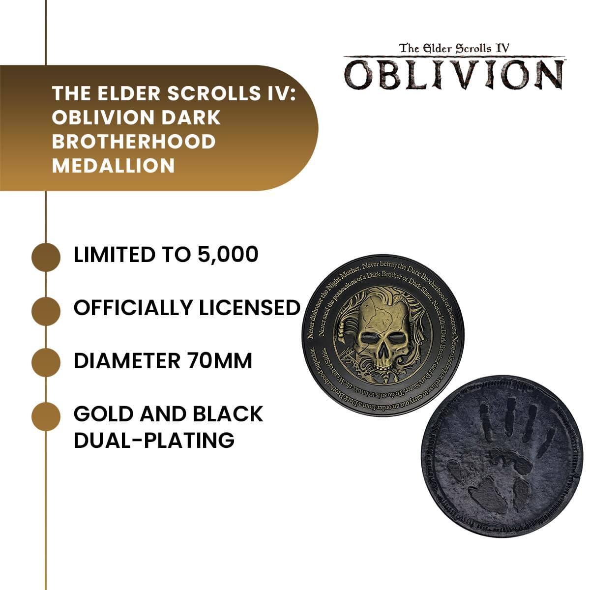 The Elder Scrolls IV: OBLIVION  
THE ELDER SCROLLS IV: OBLIVION DARK BROTHERHOOD MEDALLION  
LIMITED TO 5,000  
OFFICIALLY LICENSED  
DIAMETER 70MM  
GOLD AND BLACK DUAL-PLATING