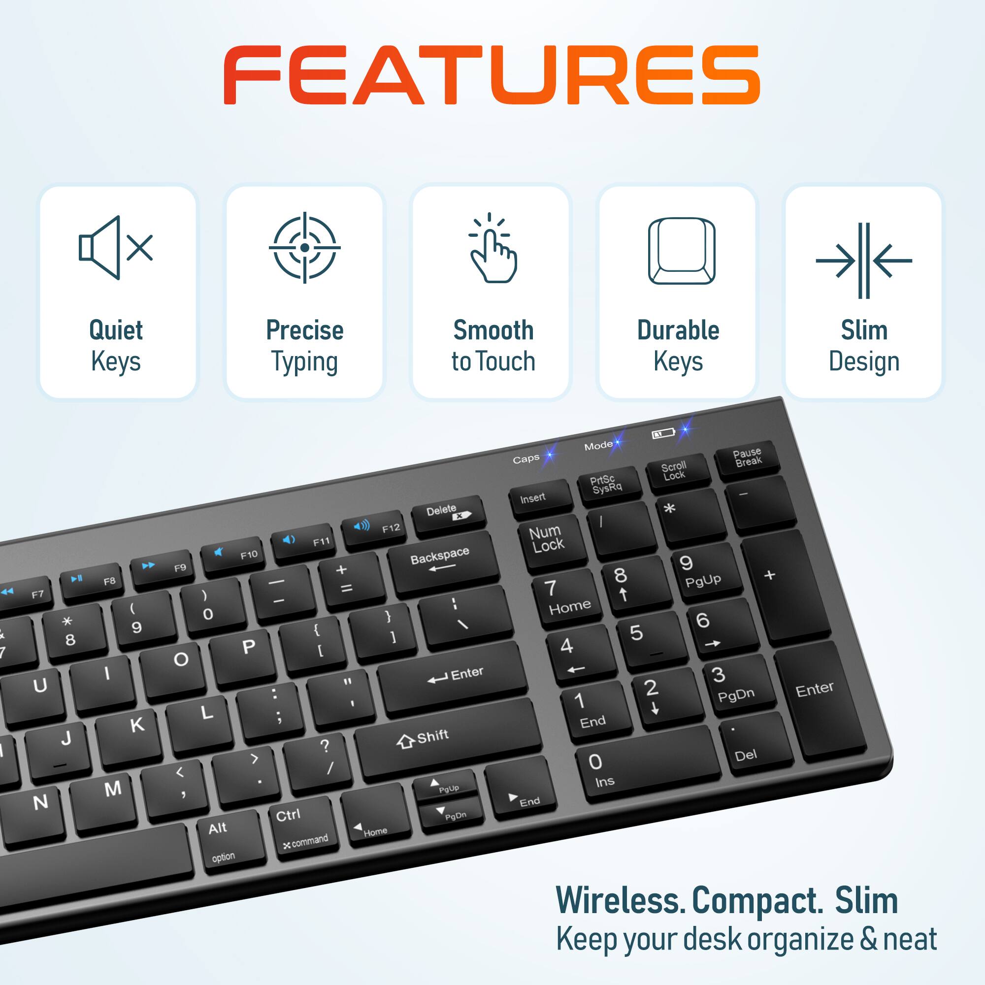 FEATURES: Quiet Keys, Precise Typing, Smooth to Touch, Durable Keys, Slim Design

Wireless. Compact. Slim. Keep your desk organize & neat