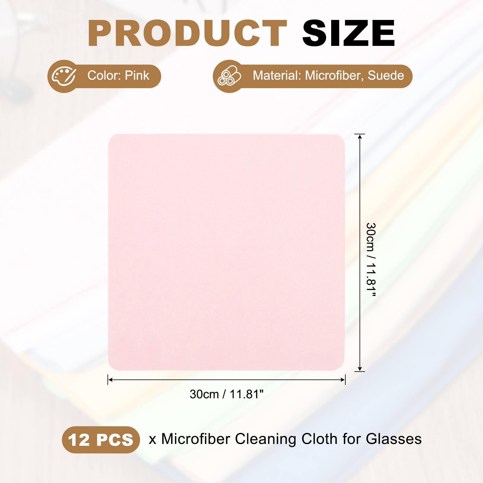 PRODUCT SIZE  
Color: Pink  
Material: Microfiber, Suede  
30cm / 11.81"  
30cm / 11.81"  
12 PCS x Microfiber Cleaning Cloth for Glasses