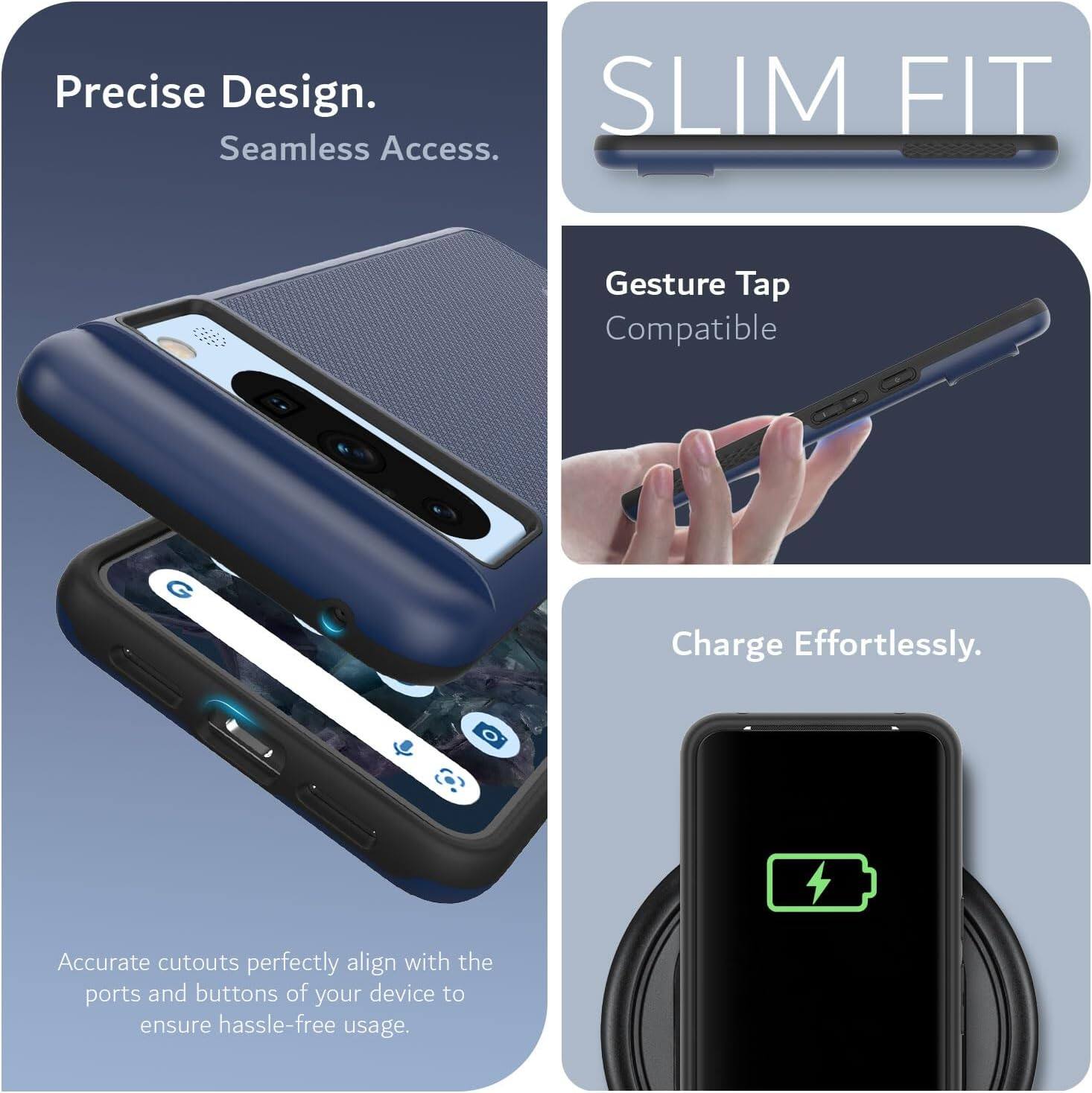Precise Design.  
Seamless Access.  

SLIM FIT  

Gesture Tap Compatible  

Charge Effortlessly.  

Accurate cutouts perfectly align with the ports and buttons of your device to ensure hassle-free usage.