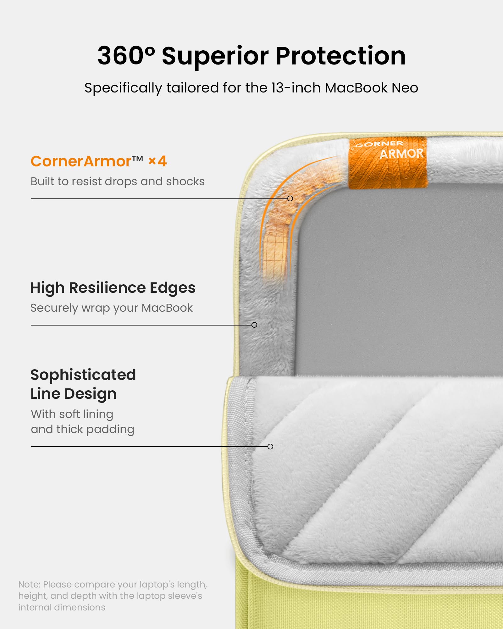 360° Superior Protection  
Specifically tailored for the 13-inch MacBook Neo

CornerArmor™ x4  
Built to resist drops and shocks

High Resilience Edges  
Securely wrap your MacBook

Sophisticated Line Design  
With soft lining and thick padding

Note: Please compare your laptop's length, height, and depth with the laptop sleeve's internal dimensions