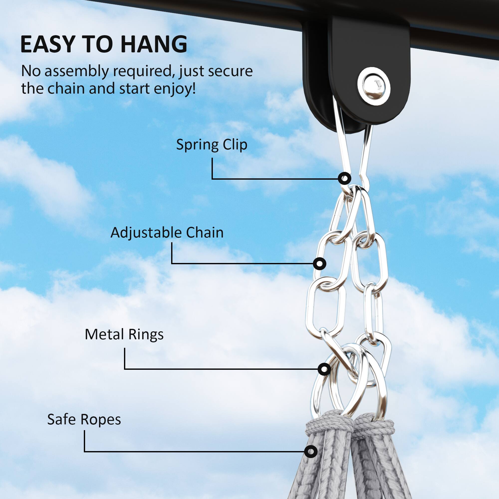 EASY TO HANG
No assembly required, just secure the chain and start enjoy!
Spring Clip
Adjustable Chain
Metal Rings
Safe Ropes