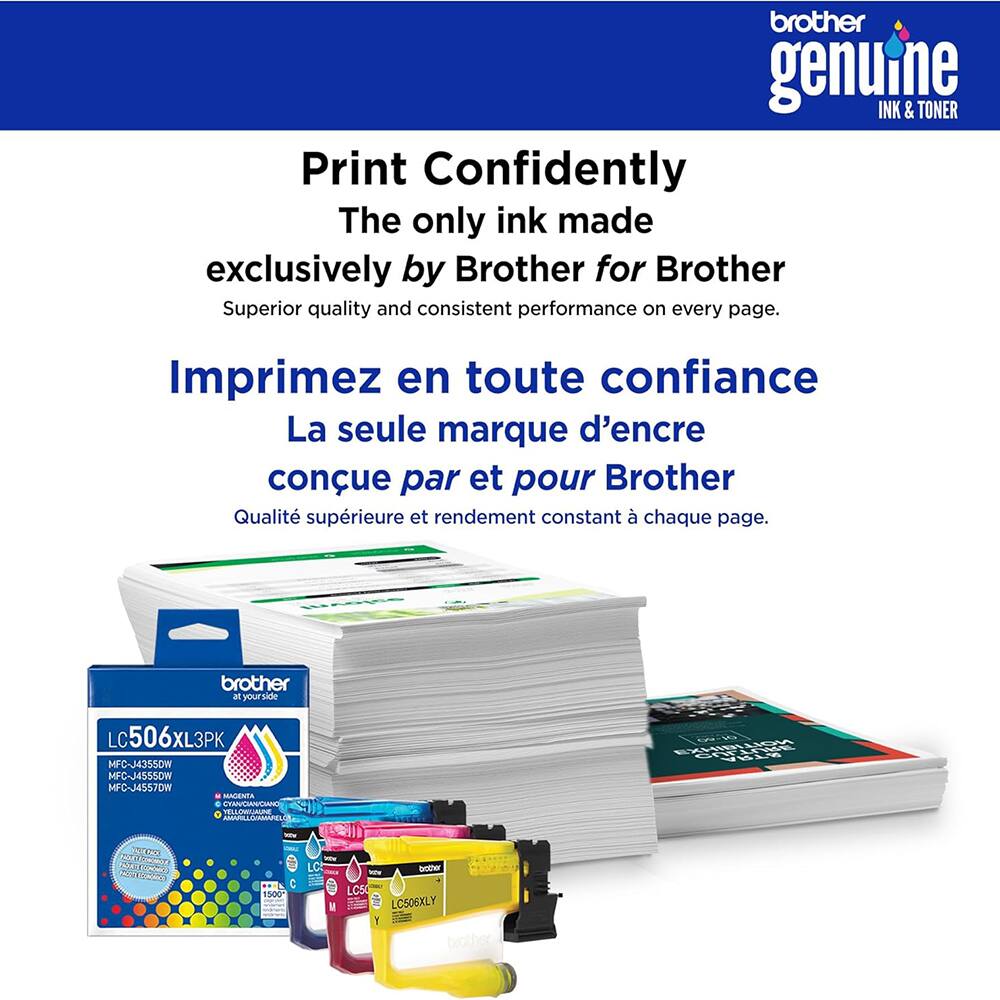 brother genuine INK & TONER  
Print Confidently  
The only ink made exclusively by Brother for Brother  
Superior quality and consistent performance on every page.  

Imprimez en toute confiance  
La seule marque d'encre conçue par et pour Brother  
Qualité supérieure et rendement constant à chaque page.  

brother  
LC506XL3PK  
MFC-J4355DW  
MFC-J4555DW  
MFC-J4557DW  
MAGENTA  
CYAN  
YELLOW  
BLACK  

brother  
LC506XLY  
MFC-J4355DW  
MFC-J4555DW  
MFC-J4557DW