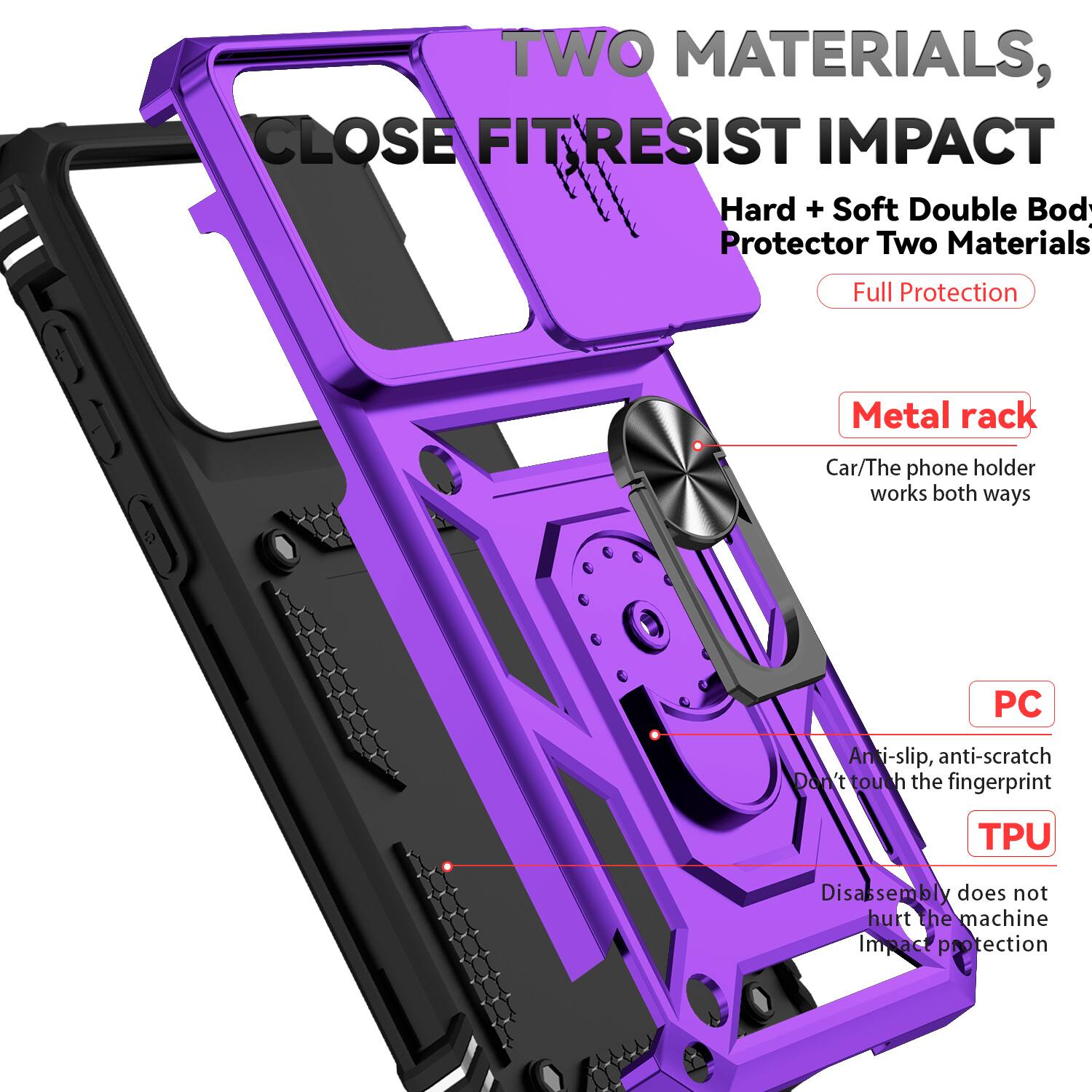 TWO MATERIALS, CLOSE FIT RESIST IMPACT  
Hard + Soft Double Body Protector Two Materials Full Protection  
Metal rack  
Car/The phone holder works both ways  
PC Anti-slip, anti-scratch  
Don't touch the fingerprint  
TPU Disassembly does not hurt the machine  
Impact protection