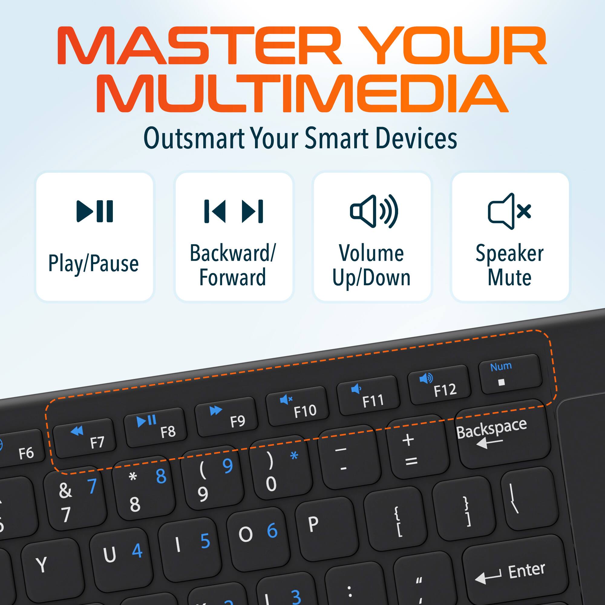 MASTER YOUR MULTIMEDIA Outsmart Your Smart Devices

Play/Pause Backward/Forward Volume Up/Down Speaker Mute

F6 & 7 Y
F7 7 U
F8 * 8 8 4 I
F9 ( 9 5 -
F10 P 3 -
F11 + = { [
" Num
F12 Backspace } ]
Enter