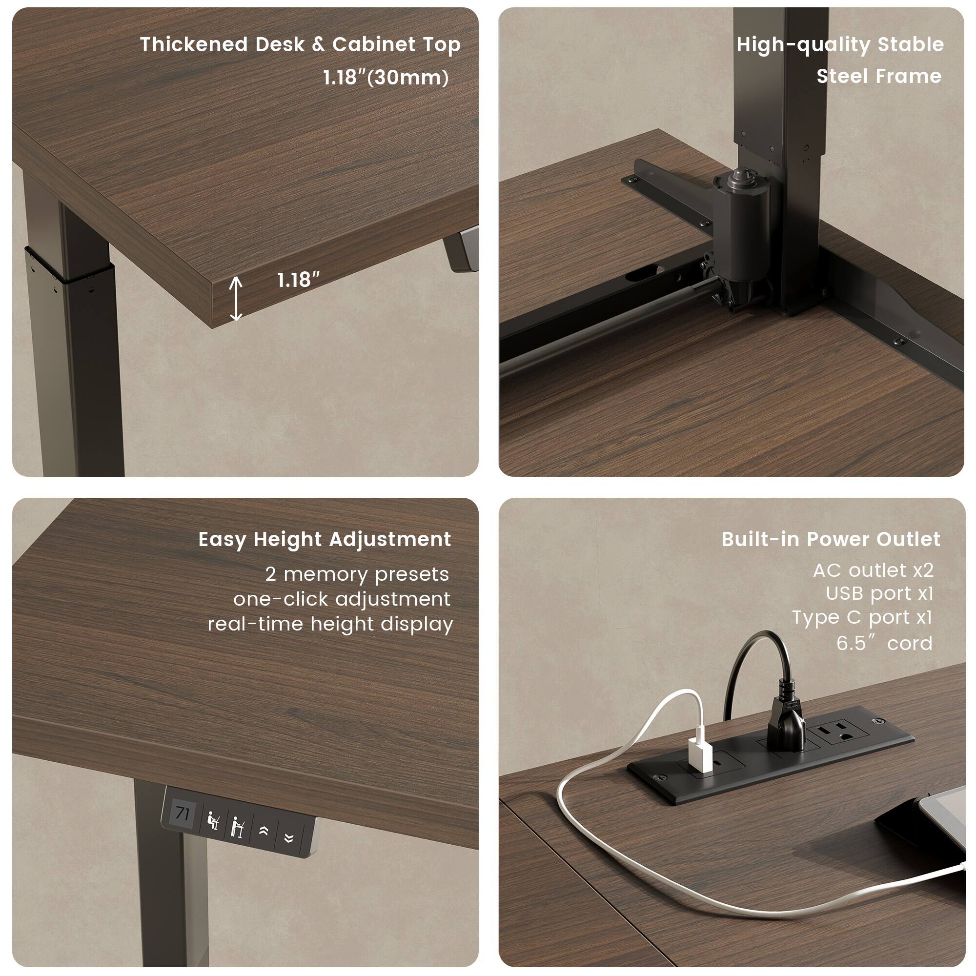 Thickened Desk & Cabinet Top  
1.18" (30mm)  

High-quality Stable Steel Frame  

Easy Height Adjustment  
2 memory presets  
one-click adjustment  
real-time height display  

Built-in Power Outlet  
AC outlet x2  
USB port x1  
Type C port x1  
6.5" cord
