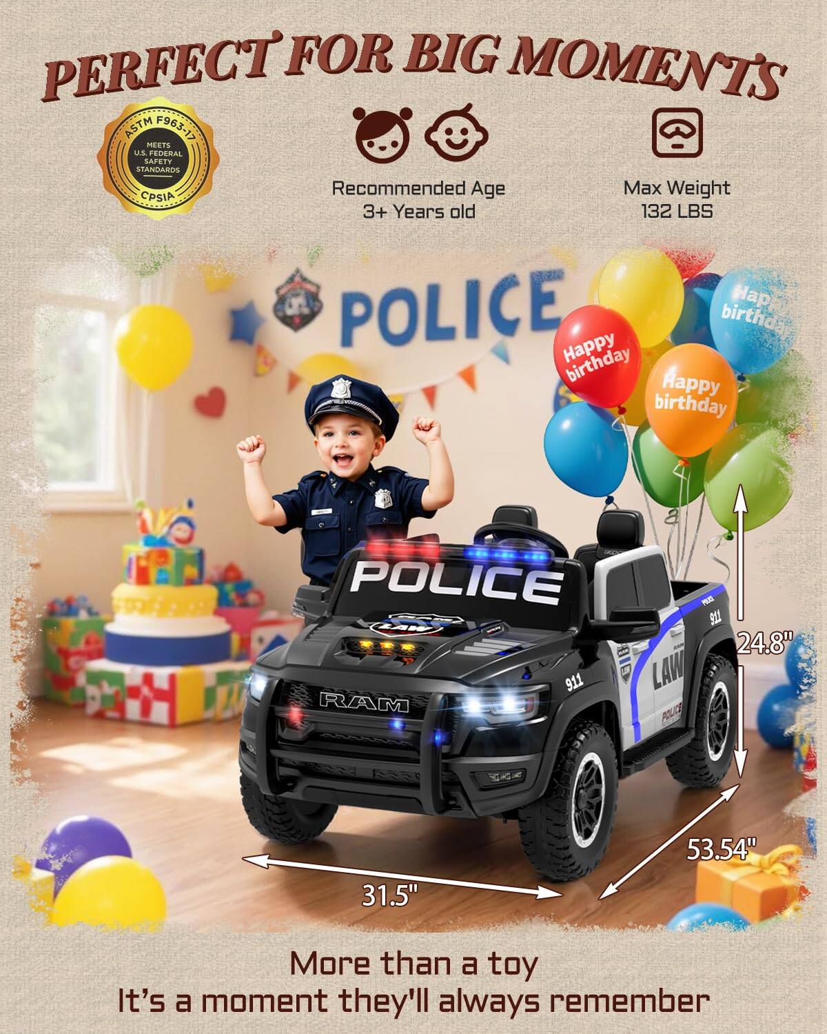 PERFECT FOR BIG MOMENTS ASTM F963-17 MEETS U.S. FEDERAL SAFETY STANDARDS Recommended Age 3+ Years old Max Weight 132 LBS

POLICE

Happy birthday

More than a toy It's a moment they'll always remember

Dimensions:
- Length: 53.54"
- Width: 31.5"
- Height: 24.8"