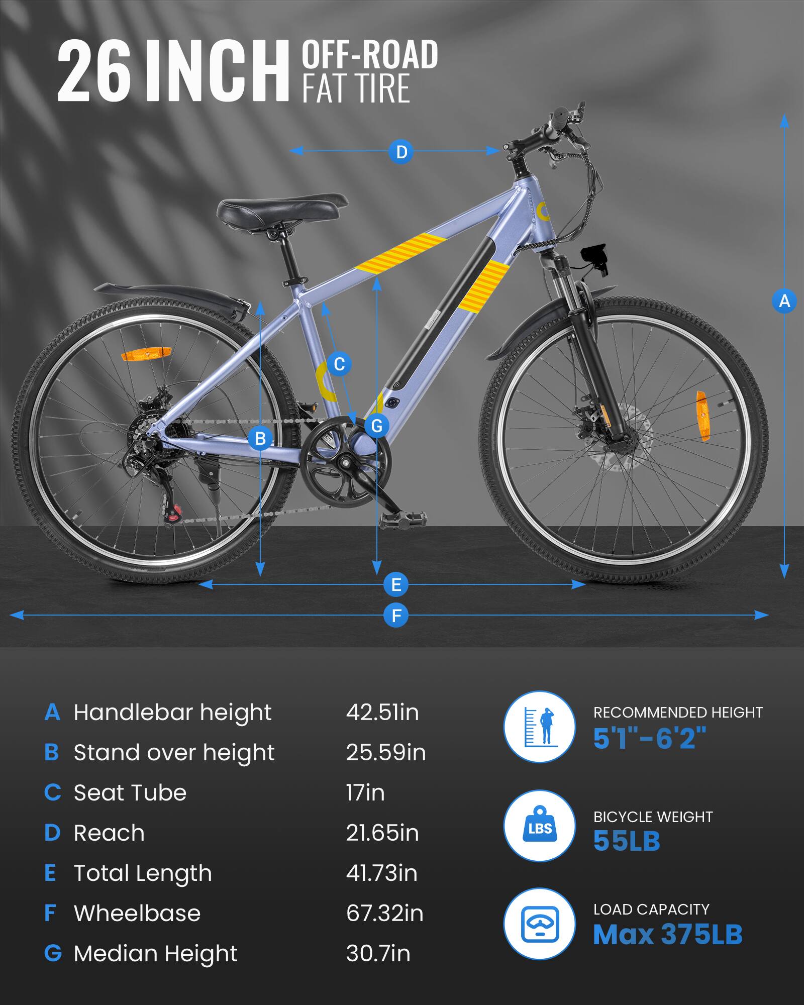OFF-ROAD 26 INCH FAT TIRE

A Handlebar height 42.5in
B Stand over height 25.59in
C Seat Tube 17in
D Reach 21.65in
E Total Length 41.73in
F Wheelbase 67.32in
G Median Height 30.7in

RECOMMENDED HEIGHT 5'1"-6'2" BICYCLE WEIGHT 55LB LOAD CAPACITY Max 375LB