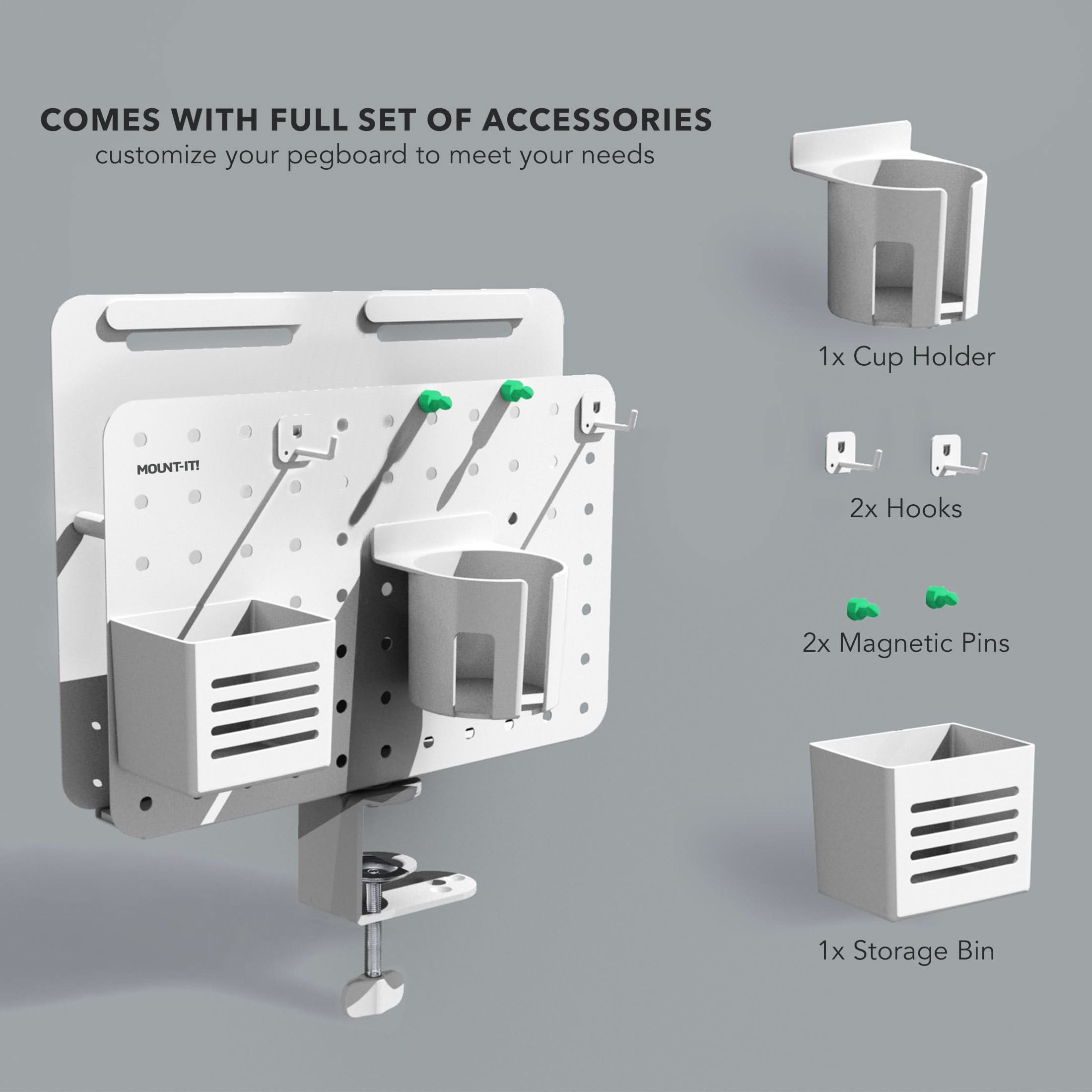 COMES WITH FULL SET OF ACCESSORIES  
customize your pegboard to meet your needs  
1x Cup Holder  
2x Hooks  
2x Magnetic Pins  
1x Storage Bin