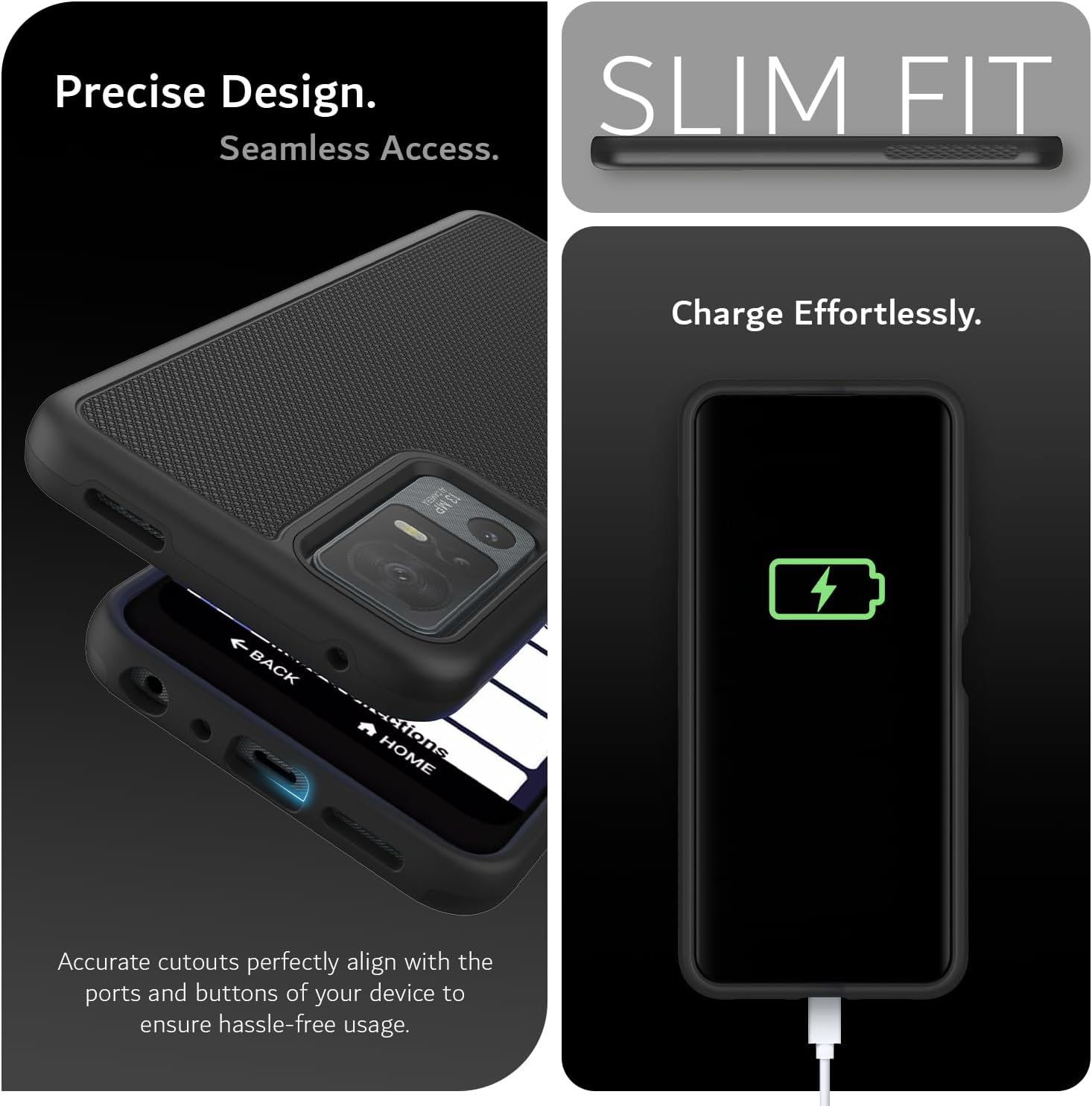 Precise Design.  
Seamless Access.  

SLIM FIT  

Charge Effortlessly.  

Accurate cutouts perfectly align with the ports and buttons of your device to ensure hassle-free usage.