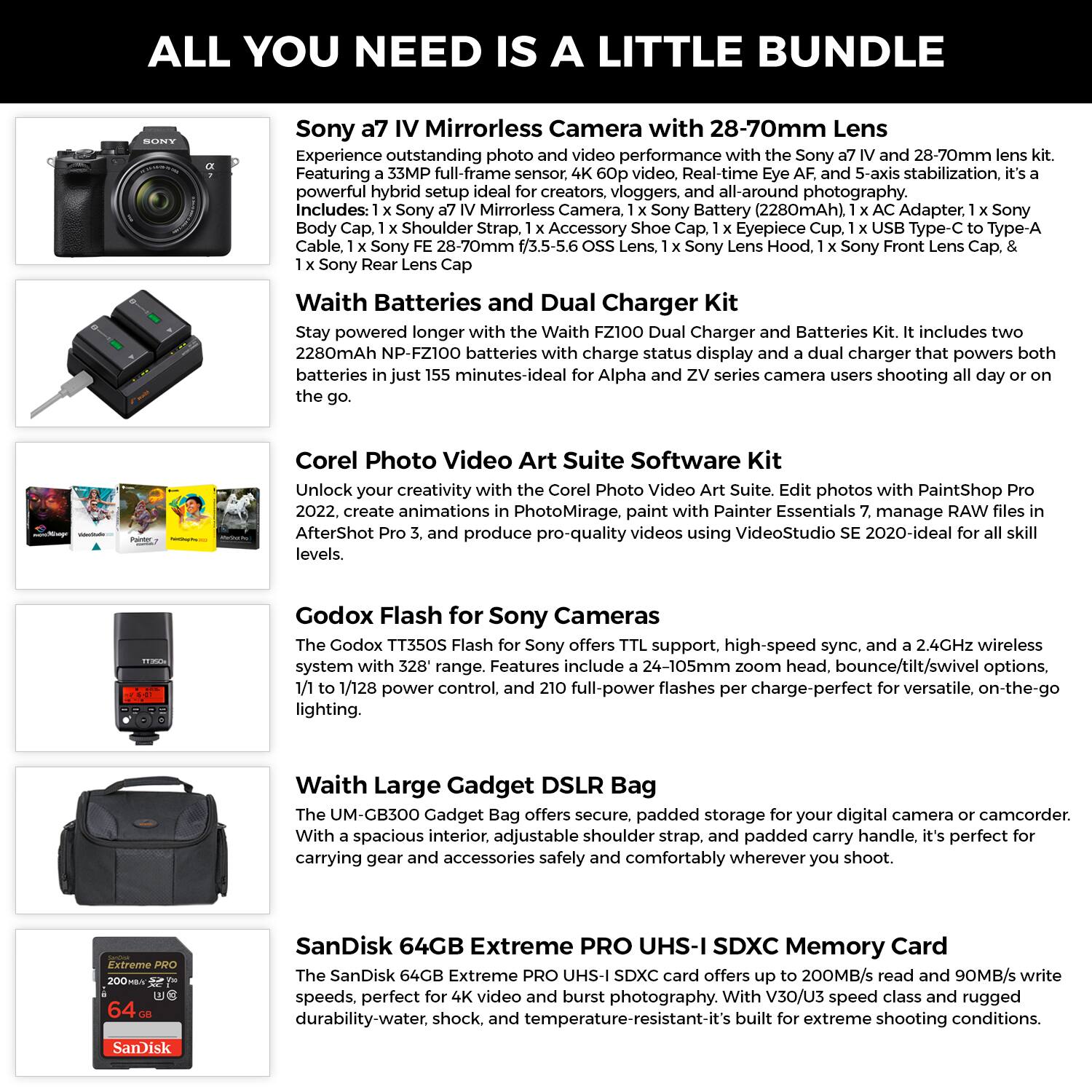 **ALL YOU NEED IS A LITTLE BUNDLE**

**Sony a7 IV Mirrorless Camera with 28-70mm Lens**

Experience outstanding photo and video performance with the Sony a7 IV and 28-70mm lens kit. Featuring a 35MP full-frame sensor, powerful hybrid setup ideal for creators, vloggers, and all-around photography. Includes:  
- 1 x Sony a7 IV Mirrorless Camera  
- 1 x Sony Battery (2280mAh)  
- 1 x AC Adapter  
- 1 x Sony Body Cap  
- 1 x Shoulder Strap  
- 1 x Accessory Shoe Cap  
- 1 x Eyepiece Cup  
- 1 x USB Type-C to Type-A Cable  
- 1 x Sony FE 28-70mm f/3.5-5.6 OSS Lens  
- 1 x Sony Lens Hood  
- 1 x Sony Front Lens Cap  
- 1 x Sony Rear Lens Cap  

**Waith Batteries and Dual Charger Kit**

Stay powered longer with the Waith FZ100 Dual Charger and Batteries Kit. It includes two 2280mAh NP-FZ100 batteries with