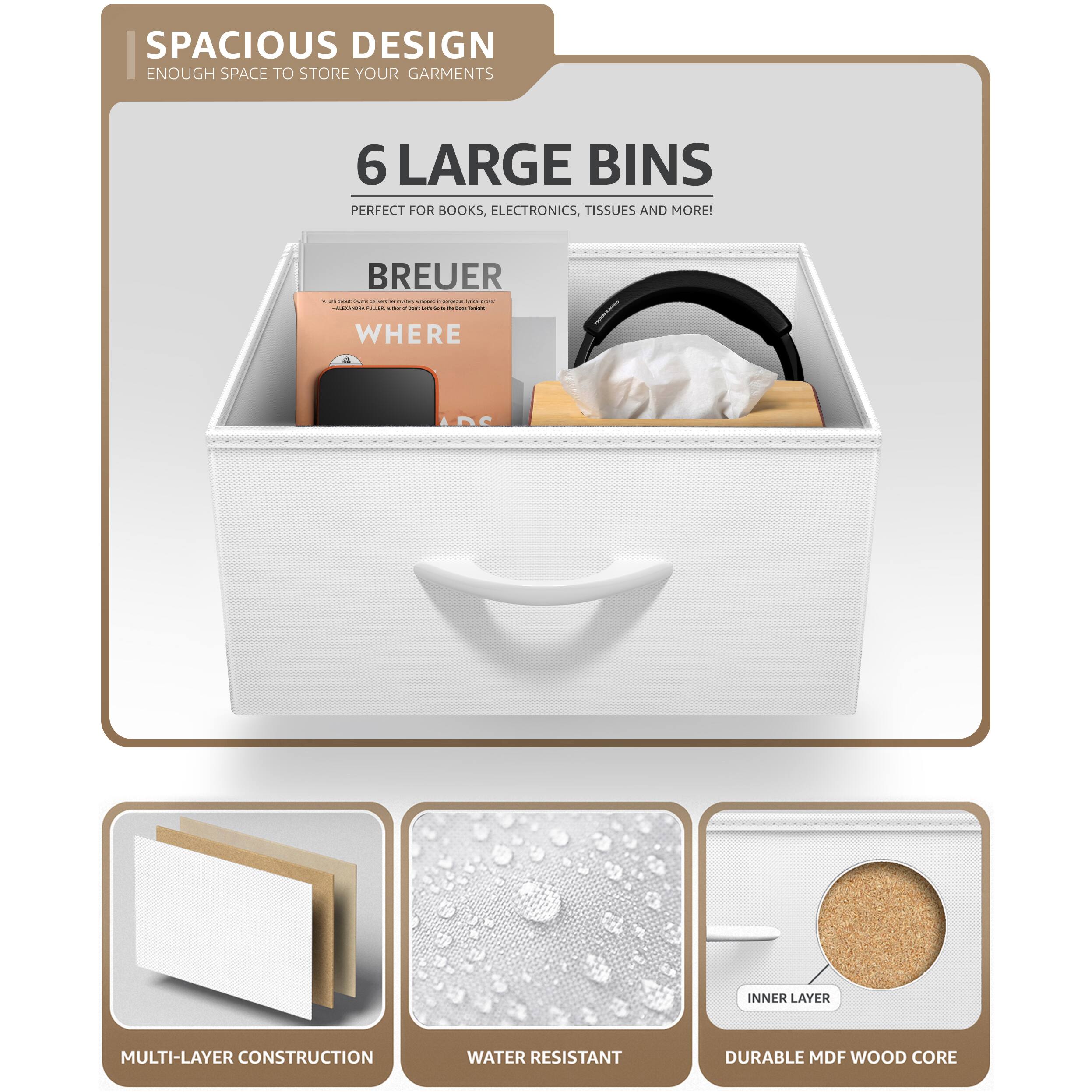 SPACIOUS DESIGN  
ENOUGH SPACE TO STORE YOUR GARMENTS  

6 LARGE BINS  
PERFECT FOR BOOKS, ELECTRONICS, TISSUES AND MORE!  

BREUER  
WHERE  

MULTI-LAYER CONSTRUCTION  
WATER RESISTANT  
DURABLE MDF WOOD CORE