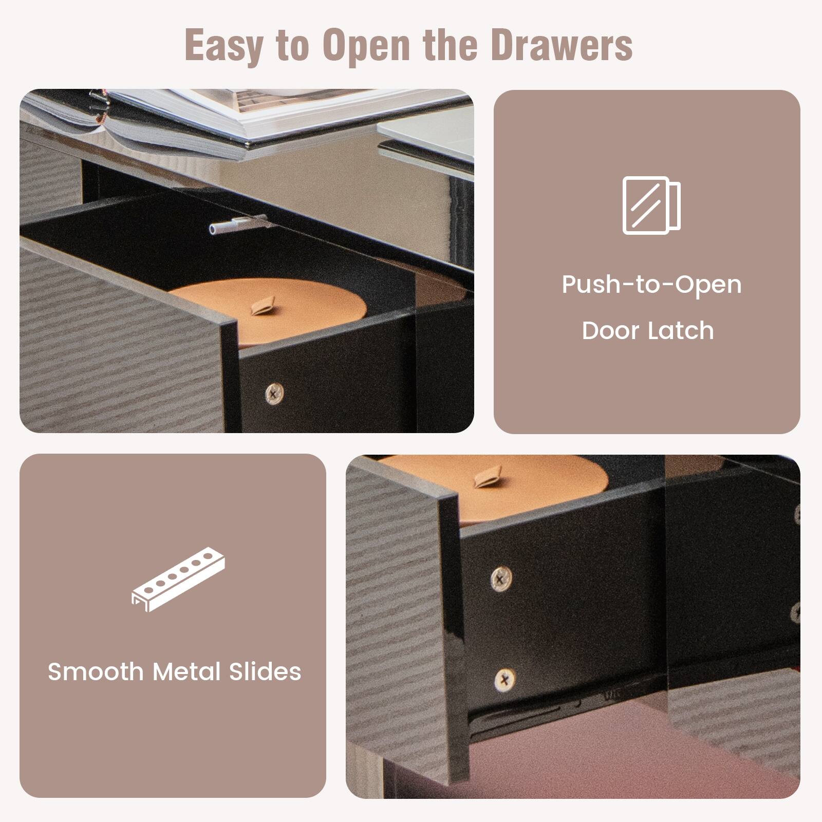 Easy to Open the Drawers
Push-to-Open Door Latch
Smooth Metal Slides