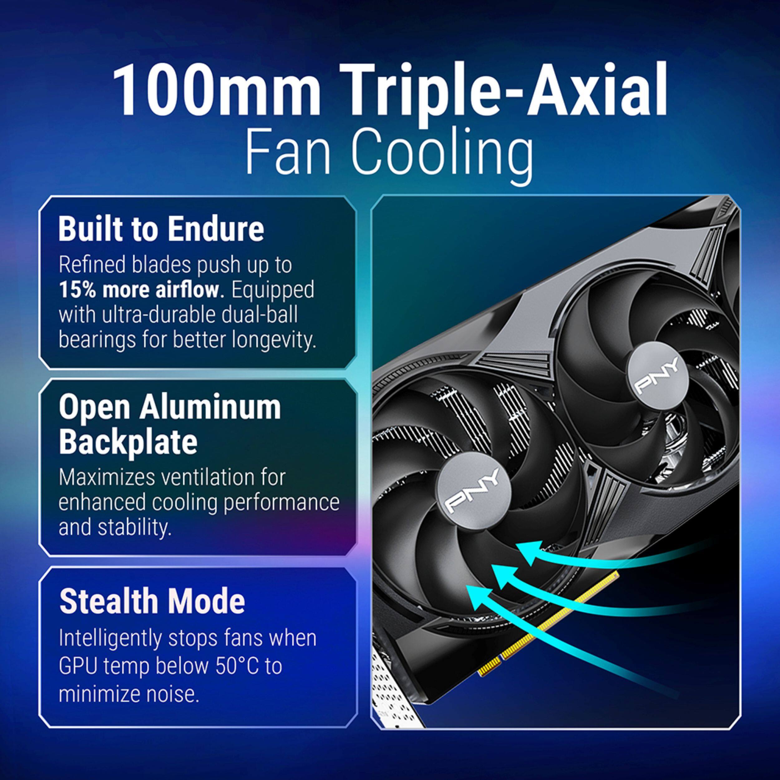 100mm Triple-Axial Fan Cooling

Built to Endure
Refined blades push up to 15% more airflow. Equipped with ultra-durable dual-ball bearings for better longevity.

Open Aluminum Backplate
Maximizes ventilation for enhanced cooling performance and stability.

Stealth Mode
Intelligently stops fans when GPU temp below 50°C to minimize noise.