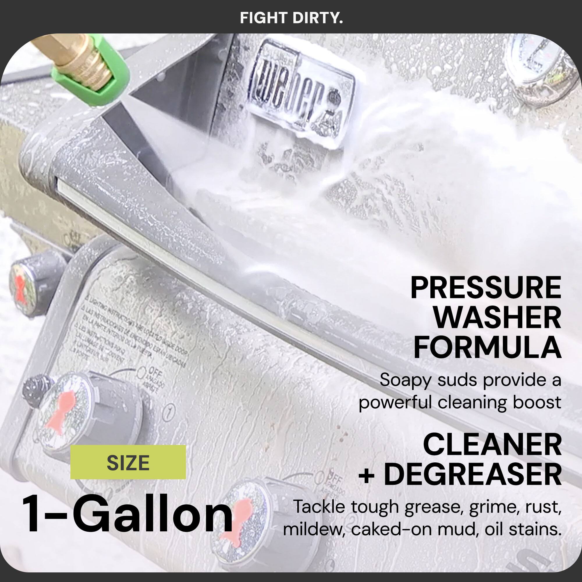 FIGHT DIRTY.

PRESSURE WASHER FORMULA

Soapy suds provide a powerful cleaning boost

CLEANER + DEGREASER

Tackle tough grease, grime, rust, mildew, caked-on mud, oil stains.

SIZE 1-Gallon