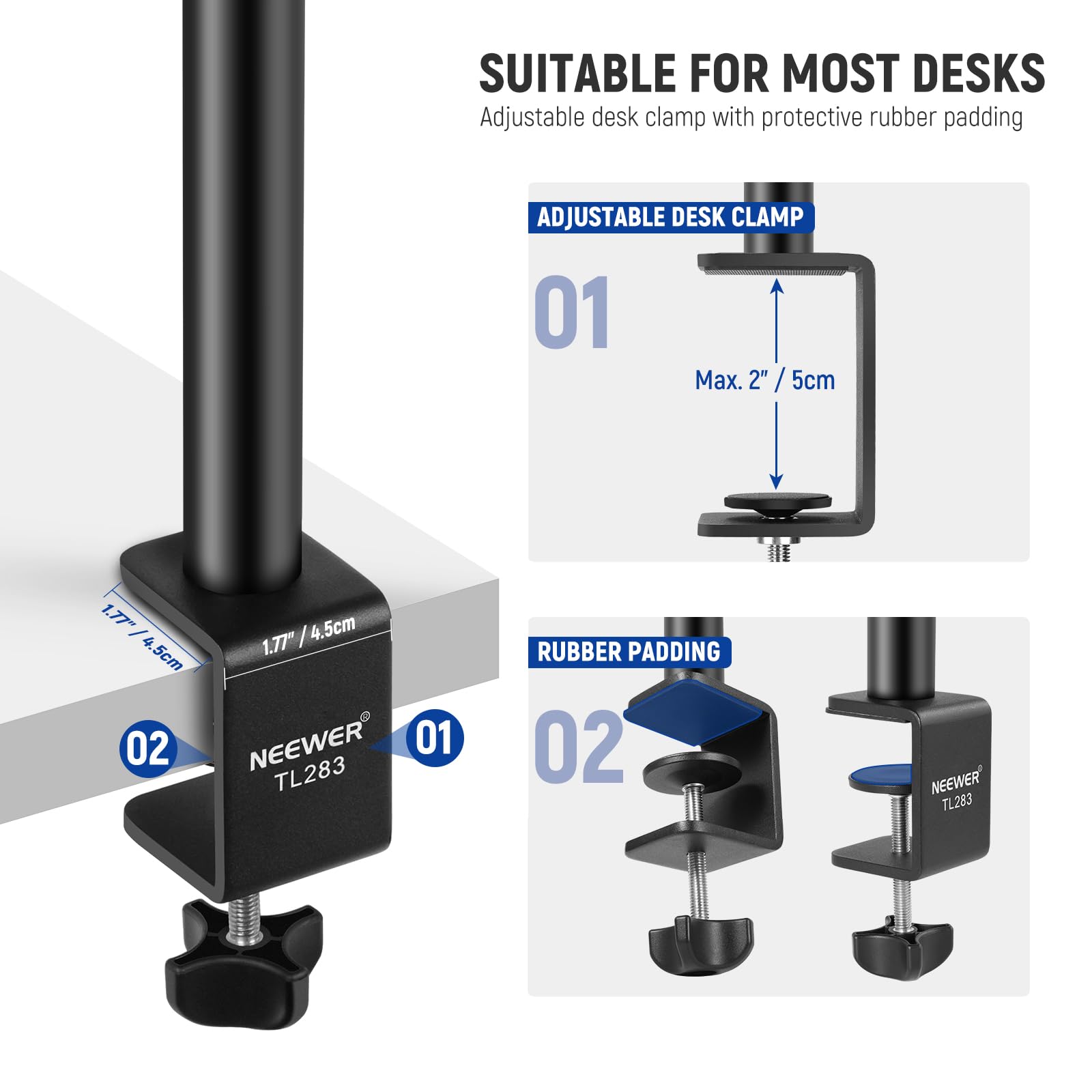 SUITABLE FOR MOST DESKS  
Adjustable desk clamp with protective rubber padding

ADJUSTABLE DESK CLAMP  
01  
Max. 2" / 5cm  
1.77" / 4.5cm

RUBBER PADDING  
02

NEEWER  
TL283