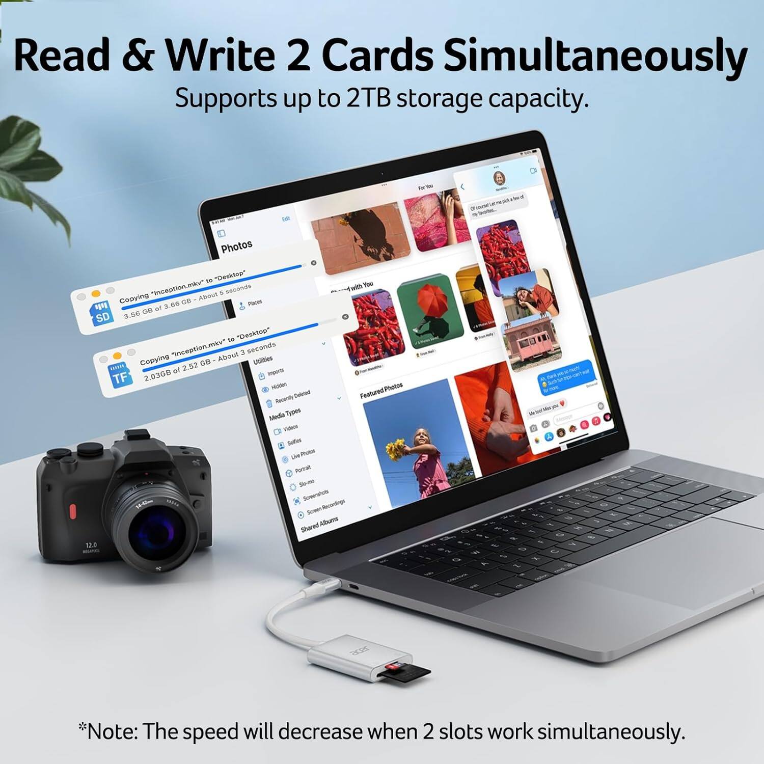 Read & Write 2 Cards Simultaneously  
Supports up to 2TB storage capacity.

Copying "inception.mkv" to "Desktop"  
3.66 GB of 3.66 GB - About 5 seconds

Copying "inception.mkv" to "Desktop"  
2.036GB of 2.52 GB - About 3 seconds

*Note: The speed will decrease when 2 slots work simultaneously.