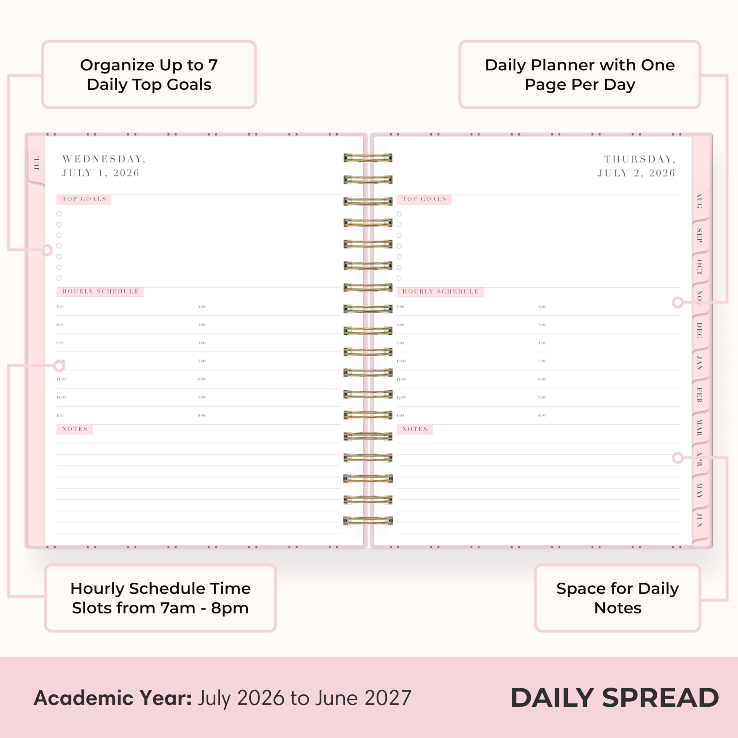 Organize Up to 7 Daily Top Goals

Daily Planner with One Page Per Day

WEDNESDAY, JULY 1, 2026
TOP GOALS
HOURLY SCHEDULE
10:00
11:00
12:00
13:00
14:00
15:00
16:00
17:00
18:00
19:00
20:00
NOTES

THURSDAY, JULY 2, 2026
TOP GOALS
HOURLY SCHEDULE
10:00
11:00
12:00
13:00
14:00
15:00
16:00
17:00
18:00
19:00
20:00
NOTES

Hourly Schedule Time Slots from 7am - 8pm

Space for Daily Notes

Academic Year: July 2026 to June 2027

DAILY SPREAD