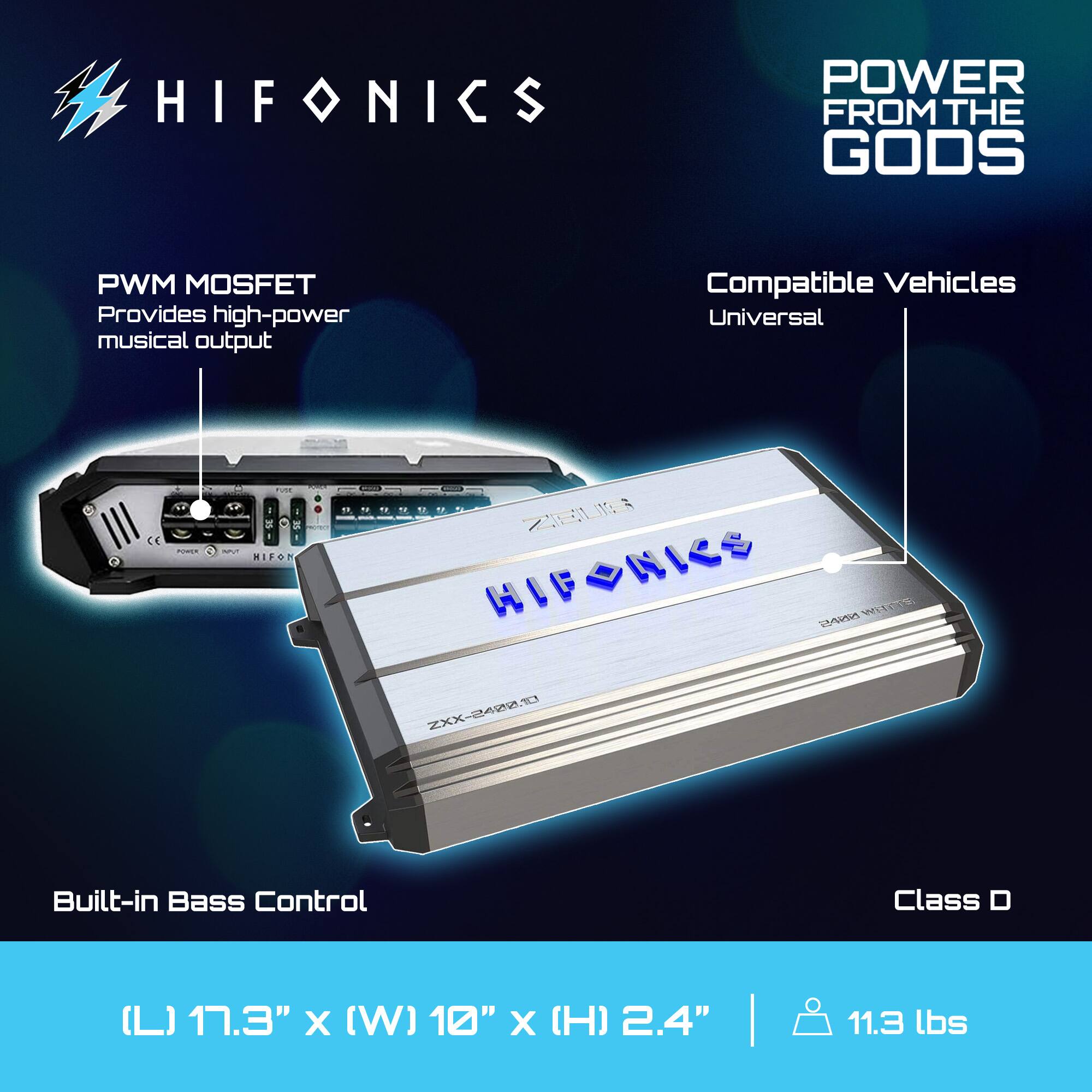HIFONICS  
POWER FROM THE GODS  

PWM MOSFET  
Provides high-power musical output  

Compatible Vehicles  
Universal  

Built-in Bass Control  

Class D  

(L) 17.3" x (W) 10" x (H) 2.4"  
11.3 lbs