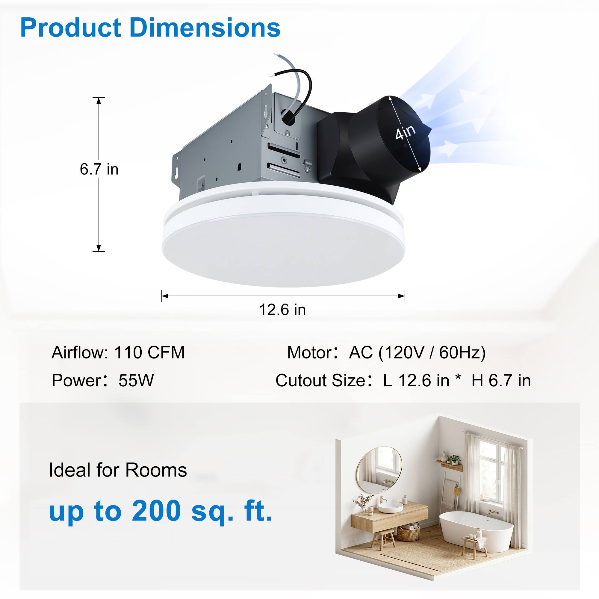 Product Dimensions: 4 in x 6.7 in x 12.6 in  
Airflow: 110 CFM  
Power: 55W  
Motor: AC (120V / 60Hz)  
Cutout Size: L 12.6 in x H 6.7 in  
Ideal for Rooms up to 200 sq. ft.
