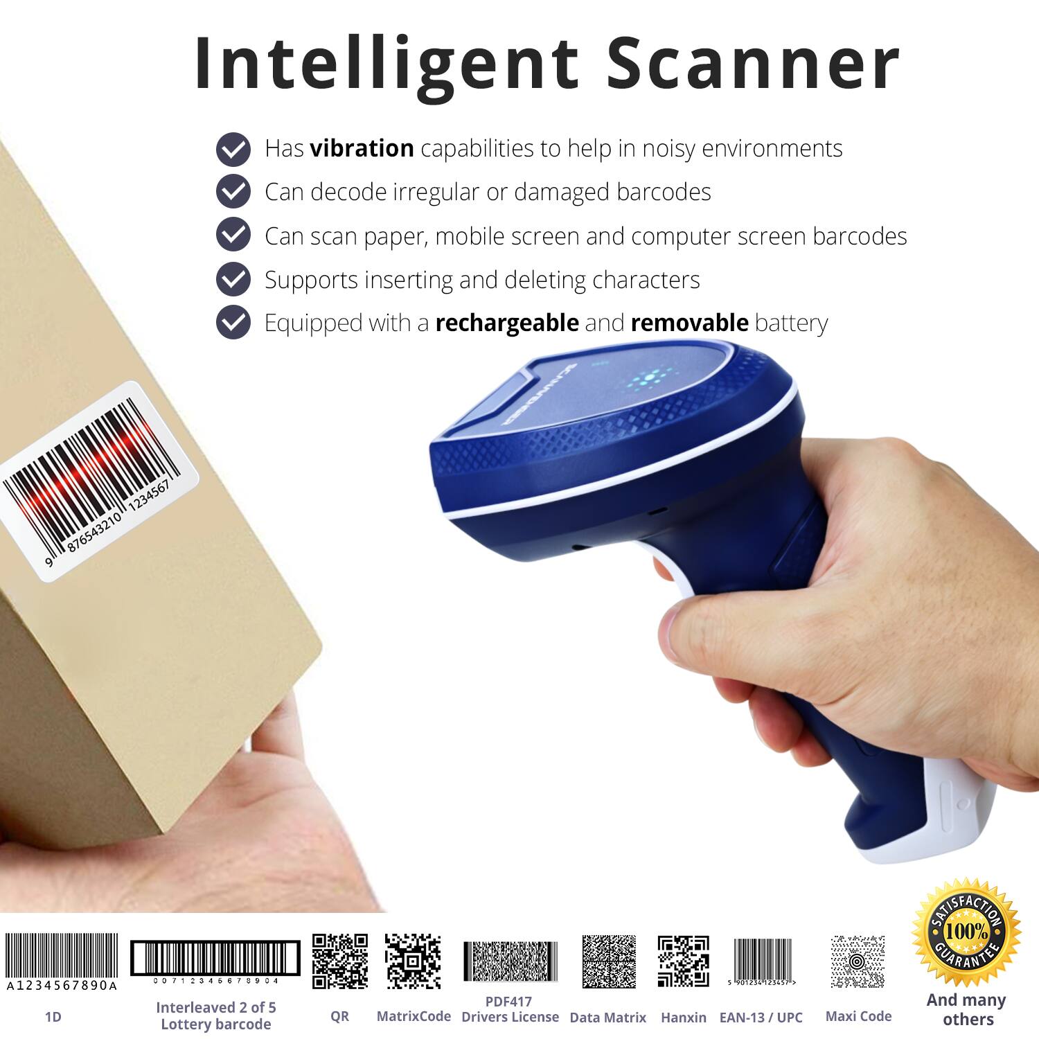 Intelligent Scanner

- Has vibration capabilities to help in noisy environments
- Can decode irregular or damaged barcodes
- Can scan paper, mobile screen and computer screen barcodes
- Supports inserting and deleting characters
- Equipped with a rechargeable and removable battery

1234567 876543210 9 ............. : A1234567890A Interleaved 2 of 5 1D Lottery barcode QR - adddaa ENER PDF417 MatrixCode Drivers License Data Matrix Hanxin EAN-13/UPC UPC Maxi Code

100% SATISFACTION GUARANTEE

And many others