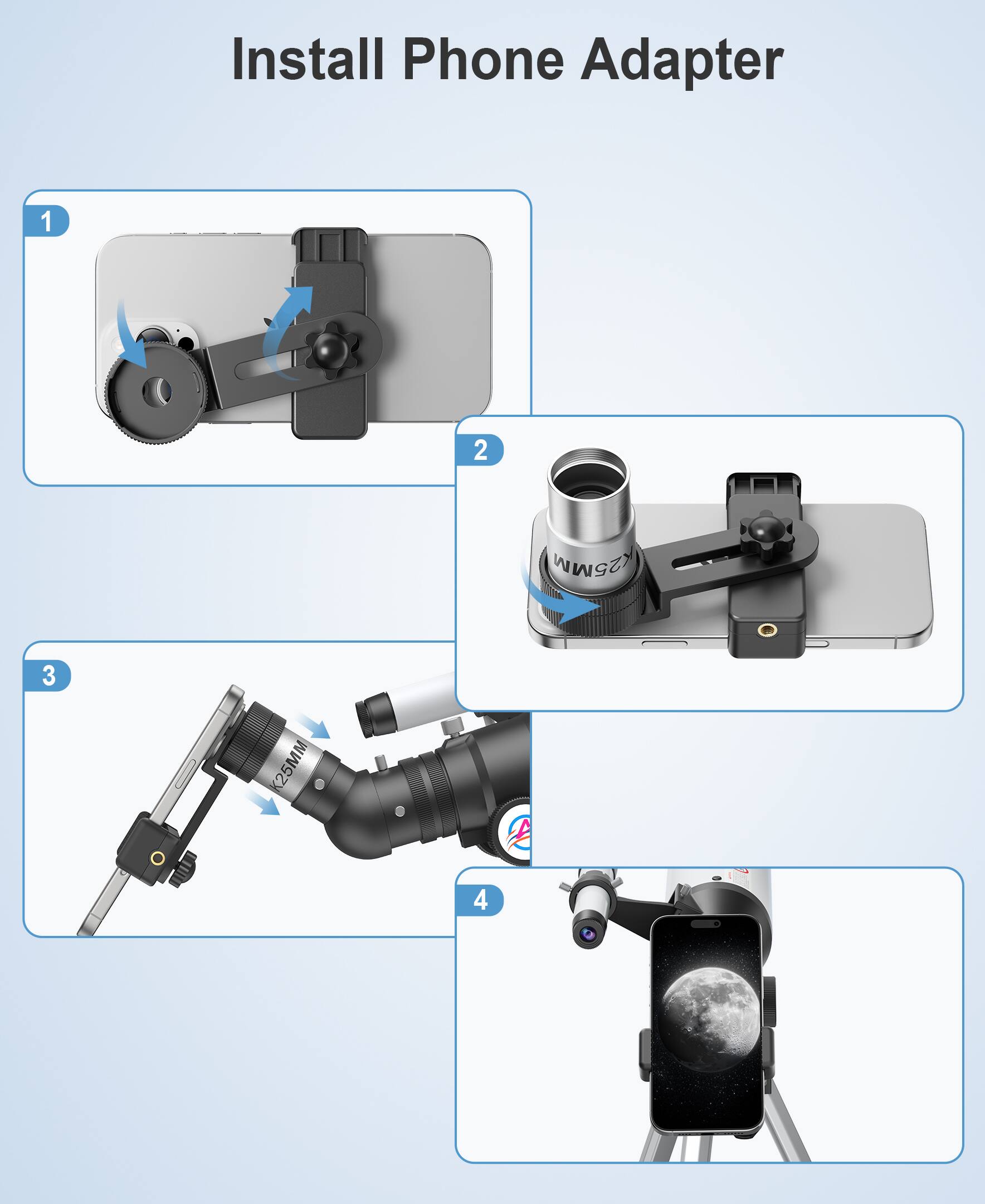 Install Phone Adapter

1. Attach the phone adapter to the phone.
2. Attach the adapter to the telescope.
3. Attach the telescope to the phone adapter.
4. Align the phone with the telescope.