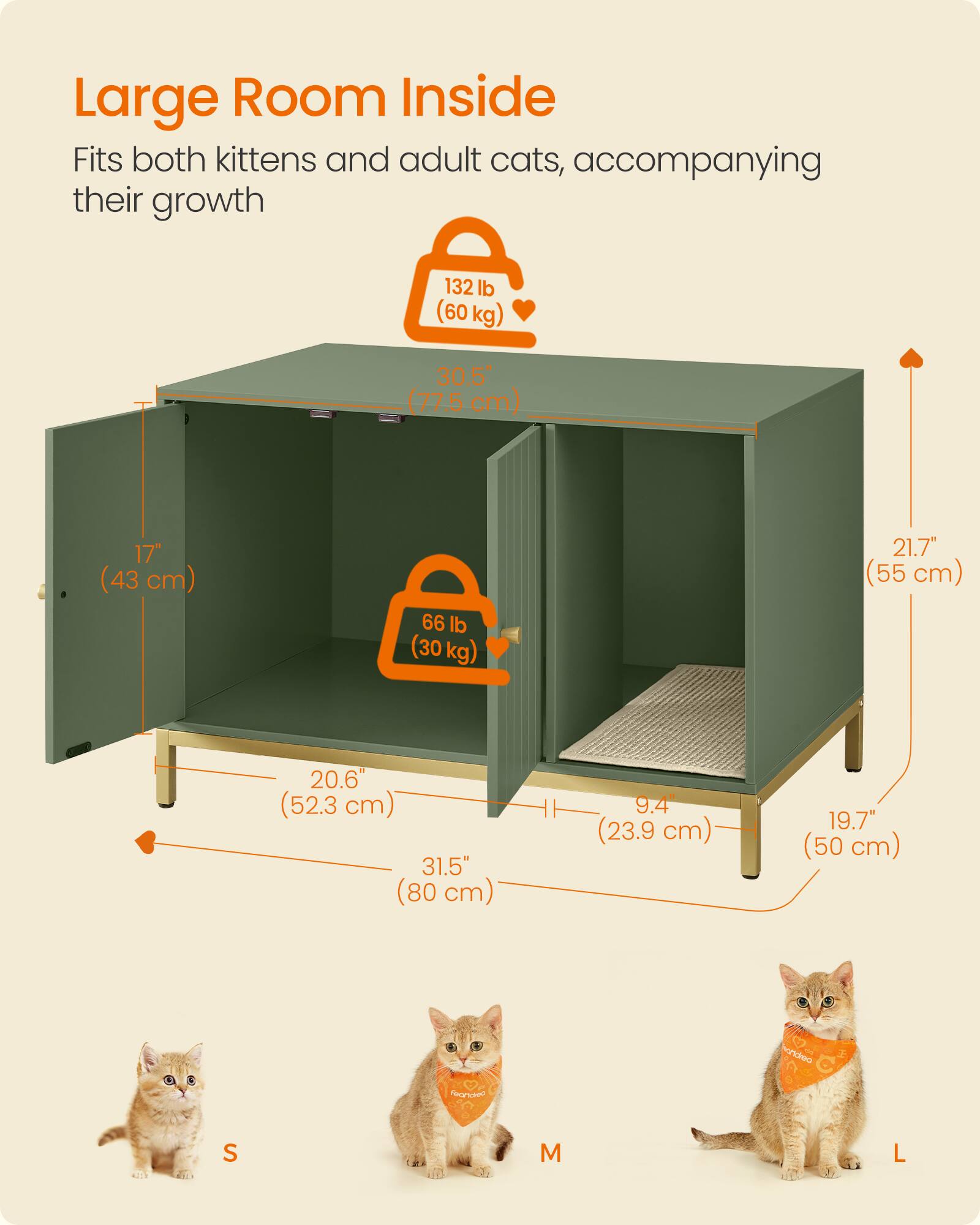 Large Room Inside  
Fits both kittens and adult cats, accompanying their growth  

132 lb (60 kg)  
30.5" (77.5 cm)  
17" (43 cm)  
66 lb (30 kg)  
21.7" (55 cm)  
20.6" (52.3 cm)  
31.5" (80 cm)  
9.4" (23.9 cm)  
19.7" (50 cm)  

S  
M  
L