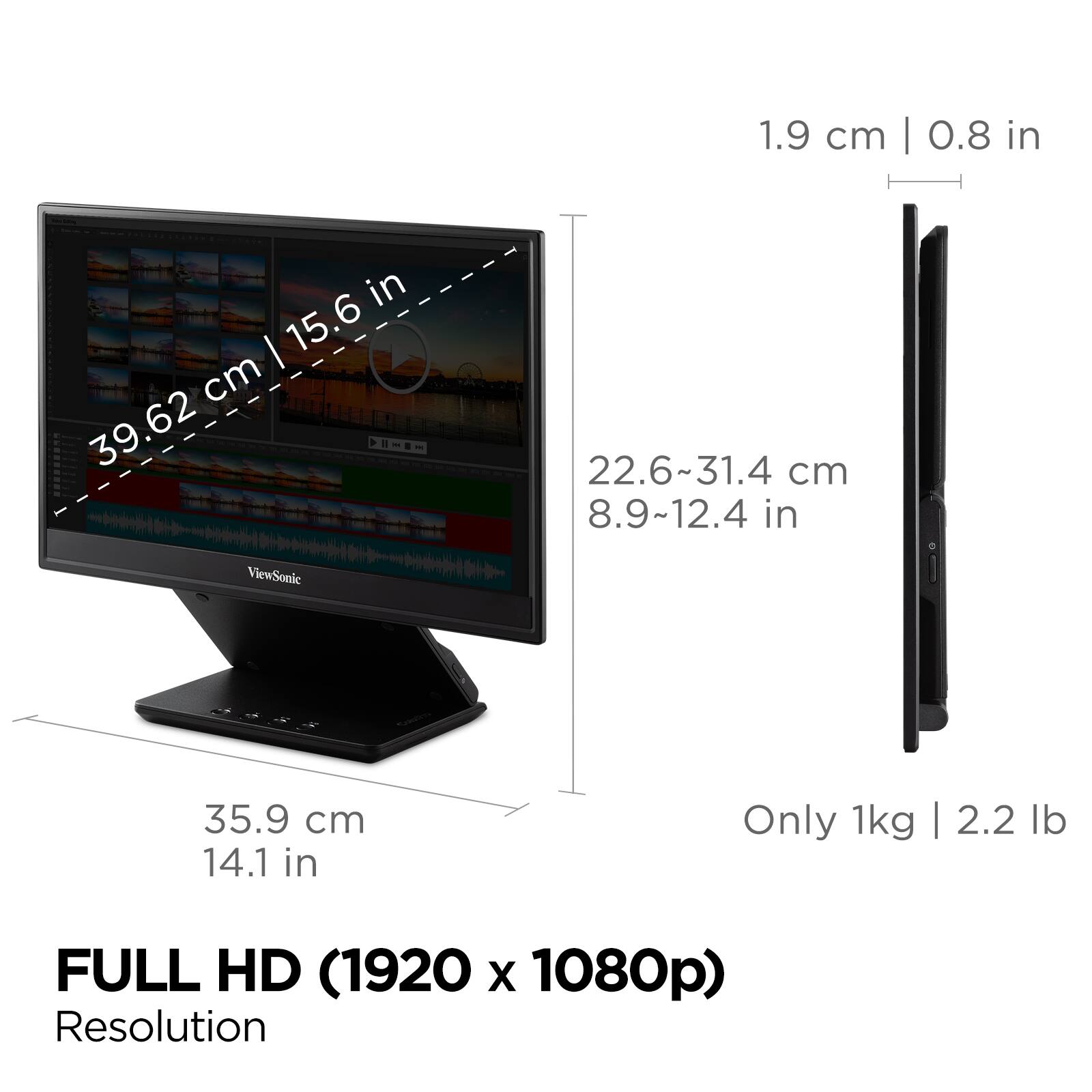 - 1.9 cm | 0.8 in
- 39.62 cm | 15.6 in
- 22.6~31.4 cm | 8.9~12.4 in
- 35.9 cm | 14.1 in
- Only 1kg | 2.2 lb
- FULL HD (1920 x 1080p) Resolution